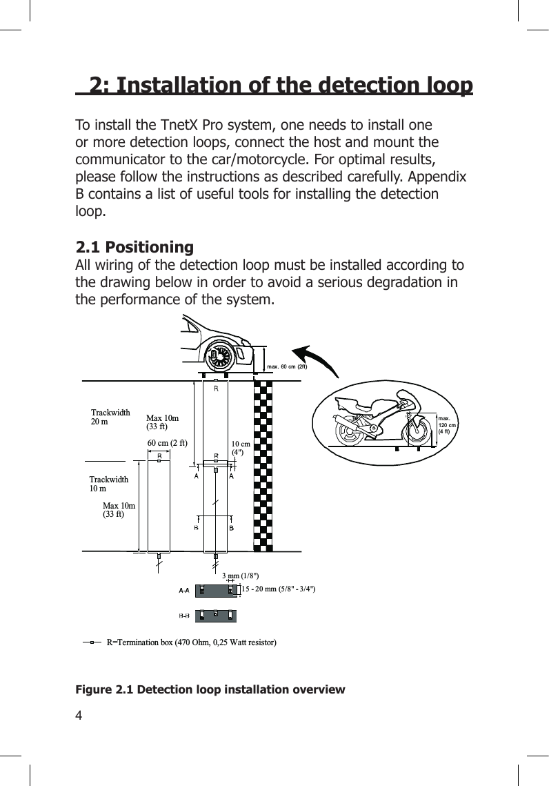 42: Installation of the detection loopTo install the TnetX Pro system, one needs to install one or more detection loops, connect the host and mount the communicator to the car/motorcycle. For optimal results, please follow the instructions as described carefully. Appendix B contains a list of useful tools for installing the detection loop.2.1 PositioningAll wiring of the detection loop must be installed according to the drawing below in order to avoid a serious degradation in the performance of the system.    Figure 2.1 Detection loop installation overviewTrackwidth20 mTrackwidth10 mMax 10m(33 ft)60 cm (2 ft)Max 10m(33 ft)3 mm (1/8&quot;)15 - 20 mm (5 /8&quot; - 3/4&quot;)R=Termination box (470  Ohm, 0, 25  Watt resistor)10 cm(4&quot;)max. 60 cm (2ft)max.120 cm(4 ft)