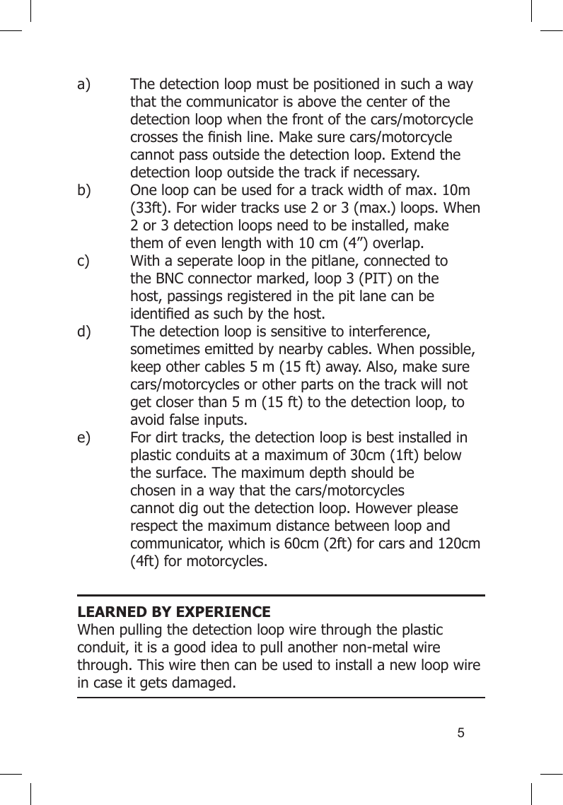 5a)  The detection loop must be positioned in such a way    that the communicator is above the center of the    detection loop when the front of the cars/motorcycle   crossesthenishline.Makesurecars/motorcycle  cannot pass outside the detection loop. Extend the    detection loop outside the track if necessary. b)  One loop can be used for a track width of max. 10m    (33ft). For wider tracks use 2 or 3 (max.) loops. When    2 or 3 detection loops need to be installed, make    them of even length with 10 cm (4”) overlap. c)  With a seperate loop in the pitlane, connected to    the BNC connector marked, loop 3 (PIT) on the     host, passings registered in the pit lane can be     identiedassuchbythehost. d)  The detection loop is sensitive to interference,      sometimes emitted by nearby cables. When possible,    keep other cables 5 m (15 ft) away. Also, make sure    cars/motorcycles or other parts on the track will not    get closer than 5 m (15 ft) to the detection loop, to    avoid false inputs. e)  For dirt tracks, the detection loop is best installed in    plastic conduits at a maximum of 30cm (1ft) below    the surface. The maximum depth should be      chosen in a way that the cars/motorcycles      cannot dig out the detection loop. However please    respect the maximum distance between loop and    communicator, which is 60cm (2ft) for cars and 120cm    (4ft) for motorcycles. LEARNED BY EXPERIENCE When pulling the detection loop wire through the plastic conduit, it is a good idea to pull another non-metal wire through. This wire then can be used to install a new loop wire in case it gets damaged.   