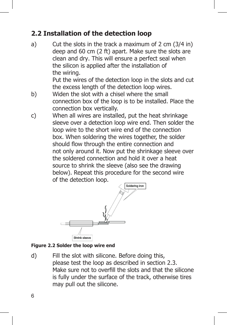 62.2 Installation of the detection loop a)  Cut the slots in the track a maximum of 2 cm (3/4 in)    deep and 60 cm (2 ft) apart. Make sure the slots are    clean and dry. This will ensure a perfect seal when    the silicon is applied after the installation of      the wiring.    Put the wires of the detection loop in the slots and cut    the excess length of the detection loop wires.    b)  Widen the slot with a chisel where the small      connection box of the loop is to be installed. Place the    connection box vertically. c)    When all wires are installed, put the heat shrinkage    sleeve over a detection loop wire end. Then solder the    loop wire to the short wire end of the connection    box. When soldering the wires together, the solder   shouldowthroughtheentireconnectionand   not only around it. Now put the shrinkage sleeve over    the soldered connection and hold it over a heat     source to shrink the sleeve (also see the drawing    below). Repeat this procedure for the second wire     of the detection loop.     Figure 2.2 Solder the loop wire endd)  Fill the slot with silicone. Before doing this,      please test the loop as described in section 2.3.   Makesurenottooverlltheslotsandthatthesilicone  is fully under the surface of the track, otherwise tires    may pull out the silicone.  Shrink sleeveSoldering iron
