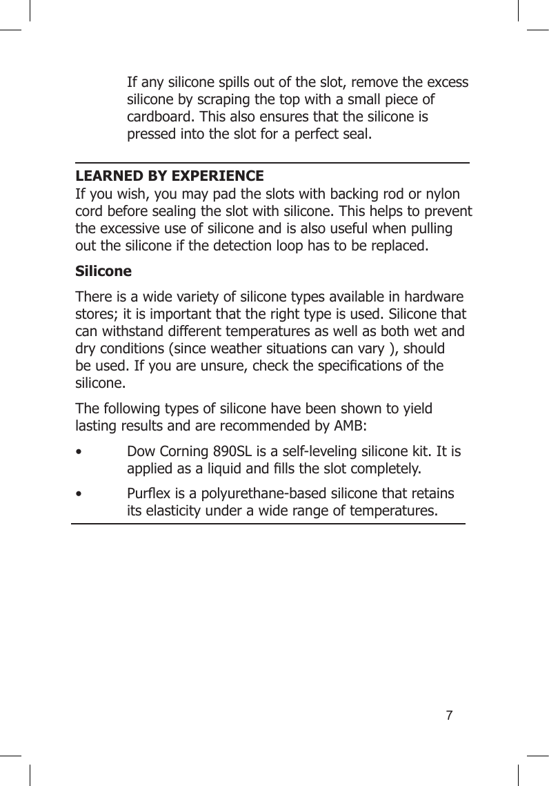 7  If any silicone spills out of the slot, remove the excess    silicone by scraping the top with a small piece of    cardboard. This also ensures that the silicone is    pressed into the slot for a perfect seal.  LEARNED BY EXPERIENCEIf you wish, you may pad the slots with backing rod or nylon cord before sealing the slot with silicone. This helps to prevent the excessive use of silicone and is also useful when pulling out the silicone if the detection loop has to be replaced.SiliconeThere is a wide variety of silicone types available in hardware stores; it is important that the right type is used. Silicone that can withstand different temperatures as well as both wet and dry conditions (since weather situations can vary ), should beused.Ifyouareunsure,checkthespecicationsofthesilicone.  The following types of silicone have been shown to yield lasting results and are recommended by AMB:• DowCorning890SLisaself-levelingsiliconekit.Itis appliedasaliquidandllstheslotcompletely.• Purexisapolyurethane-basedsiliconethatretains  its elasticity under a wide range of temperatures. 