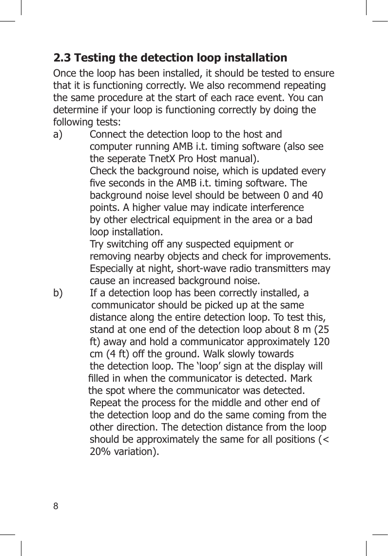 82.3 Testing the detection loop installationOnce the loop has been installed, it should be tested to ensure that it is functioning correctly. We also recommend repeating the same procedure at the start of each race event. You can determine if your loop is functioning correctly by doing the following tests:a)  Connect the detection loop to the host and      computer running AMB i.t. timing software (also see    the seperate TnetX Pro Host manual).        Check the background noise, which is updated every   vesecondsintheAMBi.t.timingsoftware.The  background noise level should be between 0 and 40    points. A higher value may indicate interference     by other electrical equipment in the area or a bad    loop installation.   Try switching off any suspected equipment or      removing nearby objects and check for improvements.    Especially at night, short-wave radio transmitters may    cause an increased background noise. b)  If a detection loop has been correctly installed, a              communicator should be picked up at the same     distance along the entire detection loop. To test this,    stand at one end of the detection loop about 8 m (25    ft) away and hold a communicator approximately 120    cm (4 ft) off the ground. Walk slowly towards      the detection loop. The ‘loop’ sign at the display will   lledinwhenthecommunicatorisdetected.Mark           the spot where the communicator was detected.     Repeat the process for the middle and other end of    the detection loop and do the same coming from the    other direction. The detection distance from the loop    should be approximately the same for all positions (&lt;    20% variation). 
