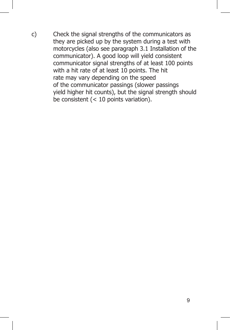 9c)  Check the signal strengths of the communicators as    they are picked up by the system during a test with    motorcycles (also see paragraph 3.1 Installation of the    communicator). A good loop will yield consistent    communicator signal strengths of at least 100 points    with a hit rate of at least 10 points. The hit      rate may vary depending on the speed        of the communicator passings (slower passings      yield higher hit counts), but the signal strength should    be consistent (&lt; 10 points variation).  