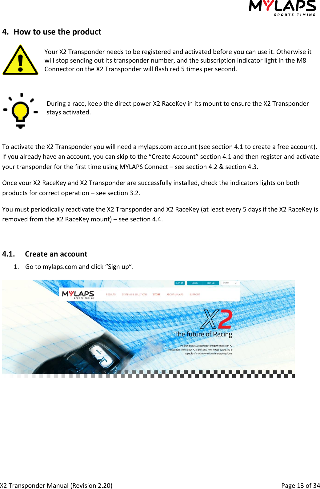  X2 Transponder Manual (Revision 2.20)                                                                                                          Page 13 of 34  4. How to use the product  Your X2 Transponder needs to be registered and activated before you can use it. Otherwise it will stop sending out its transponder number, and the subscription indicator light in the M8 Connector on the X2 Transponder will flash red 5 times per second.    During a race, keep the direct power X2 RaceKey in its mount to ensure the X2 Transponder stays activated.    To activate the X2 Transponder you will need a mylaps.com account (see section 4.1 to create a free account). If you already have an account, you can skip to the “Create Account” section 4.1 and then register and activate your transponder for the first time using MYLAPS Connect – see section 4.2 &amp; section 4.3.  Once your X2 RaceKey and X2 Transponder are successfully installed, check the indicators lights on both products for correct operation – see section 3.2. You must periodically reactivate the X2 Transponder and X2 RaceKey (at least every 5 days if the X2 RaceKey is removed from the X2 RaceKey mount) – see section 4.4.  4.1. Create an account 1. Go to mylaps.com and click “Sign up”.   