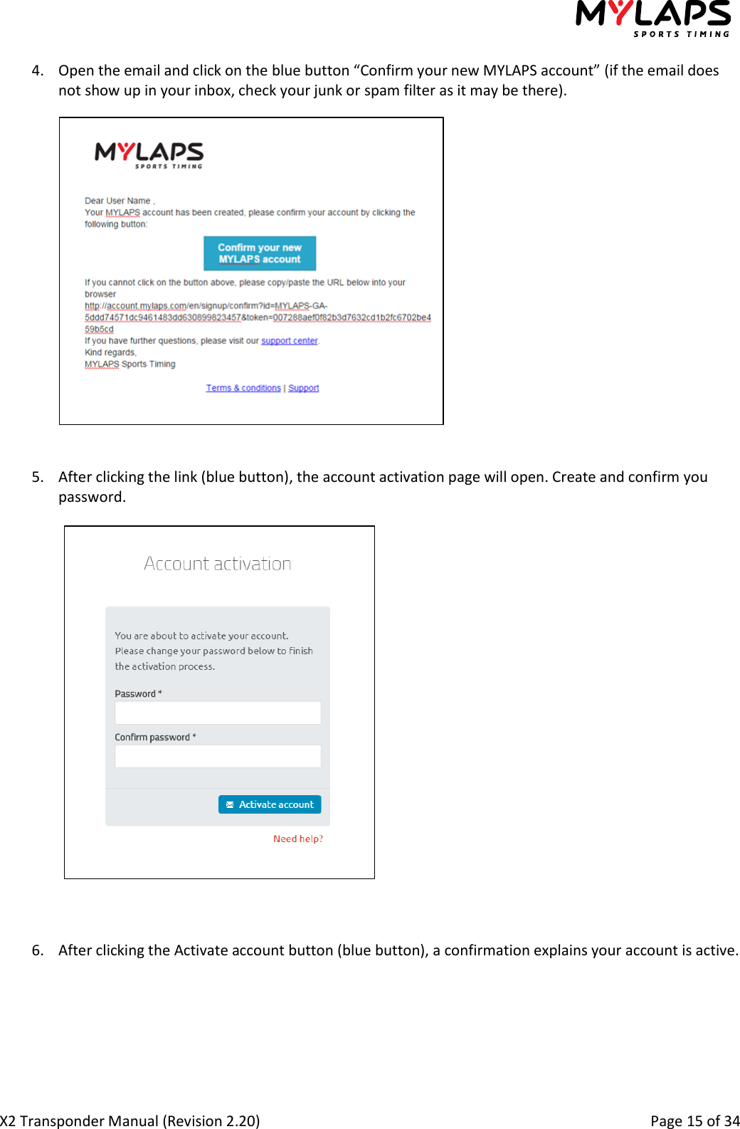  X2 Transponder Manual (Revision 2.20)                                                                                                          Page 15 of 34  4. Open the email and click on the blue button “Confirm your new MYLAPS account” (if the email does not show up in your inbox, check your junk or spam filter as it may be there).   5. After clicking the link (blue button), the account activation page will open. Create and confirm you password.    6. After clicking the Activate account button (blue button), a confirmation explains your account is active.   