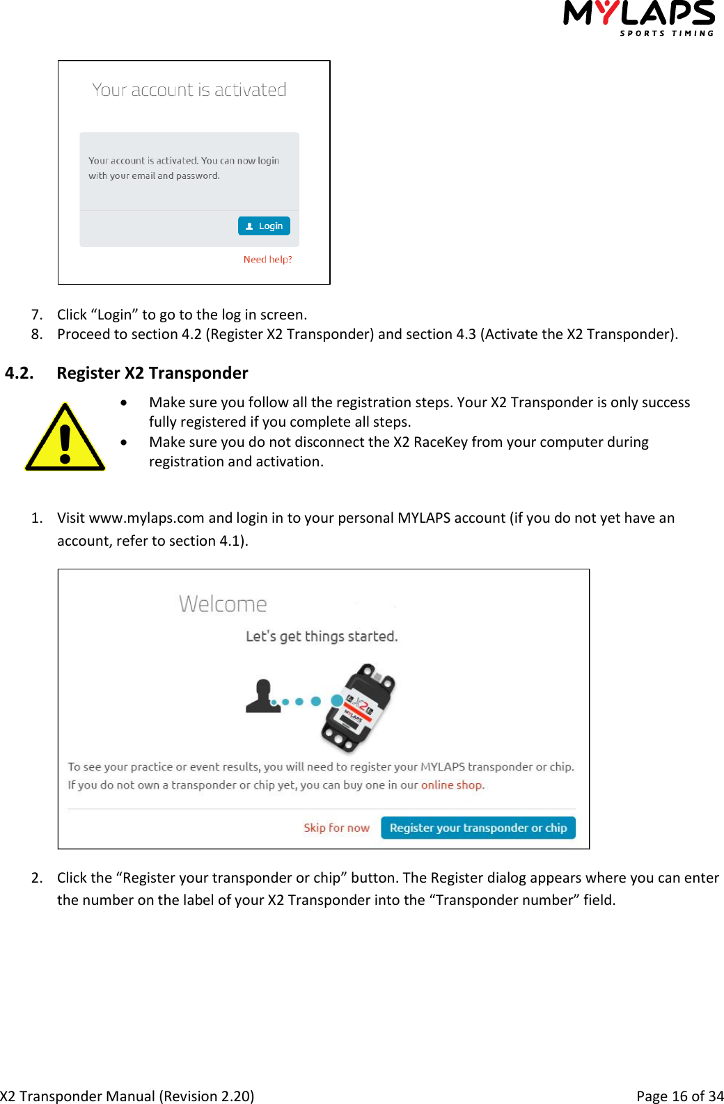  X2 Transponder Manual (Revision 2.20)                                                                                                          Page 16 of 34    7. Click “Login” to go to the log in screen. 8. Proceed to section 4.2 (Register X2 Transponder) and section 4.3 (Activate the X2 Transponder). 4.2. Register X2 Transponder   Make sure you follow all the registration steps. Your X2 Transponder is only success fully registered if you complete all steps.  Make sure you do not disconnect the X2 RaceKey from your computer during registration and activation.  1. Visit www.mylaps.com and login in to your personal MYLAPS account (if you do not yet have an account, refer to section 4.1).  2. Click the “Register your transponder or chip” button. The Register dialog appears where you can enter the number on the label of your X2 Transponder into the “Transponder number” field. 