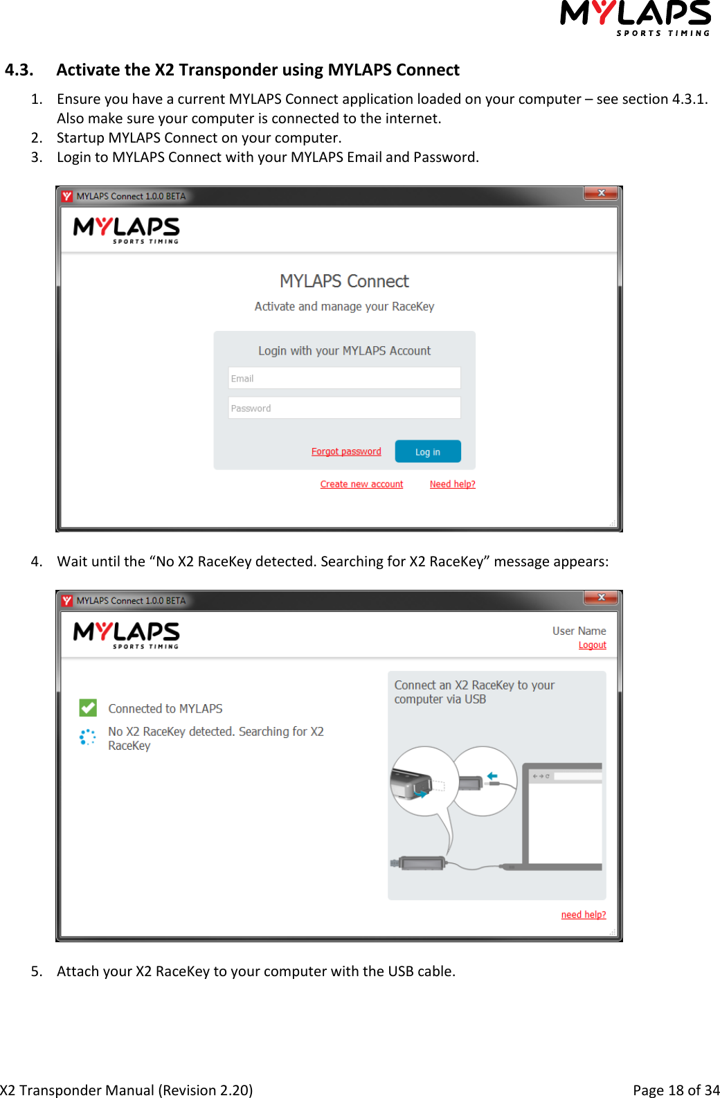  X2 Transponder Manual (Revision 2.20)                                                                                                          Page 18 of 34  4.3. Activate the X2 Transponder using MYLAPS Connect 1. Ensure you have a current MYLAPS Connect application loaded on your computer – see section 4.3.1. Also make sure your computer is connected to the internet. 2. Startup MYLAPS Connect on your computer. 3. Login to MYLAPS Connect with your MYLAPS Email and Password.    4. Wait until the “No X2 RaceKey detected. Searching for X2 RaceKey” message appears:    5. Attach your X2 RaceKey to your computer with the USB cable.  