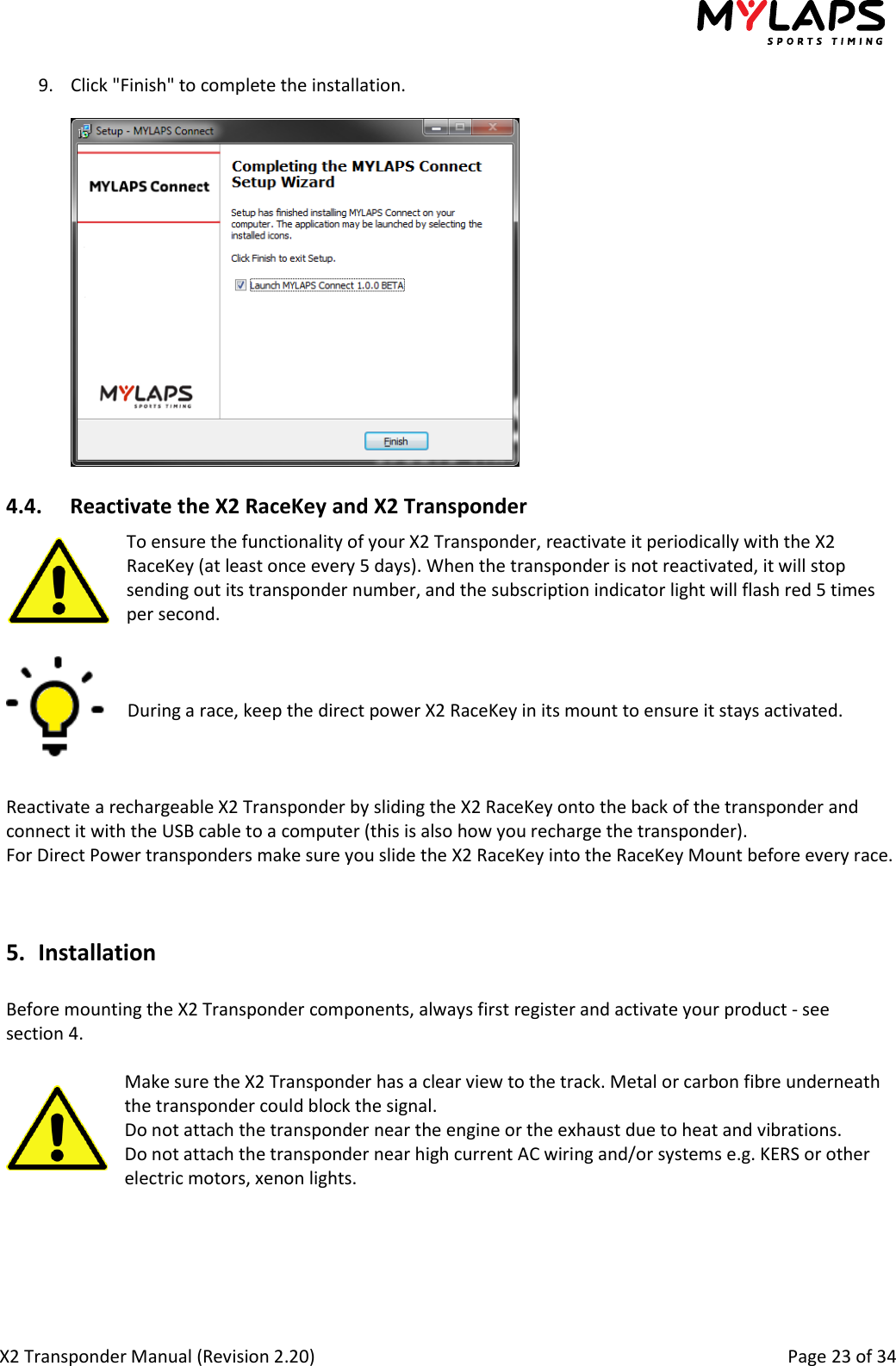  X2 Transponder Manual (Revision 2.20)                                                                                                          Page 23 of 34  9. Click &quot;Finish&quot; to complete the installation.  4.4. Reactivate the X2 RaceKey and X2 Transponder To ensure the functionality of your X2 Transponder, reactivate it periodically with the X2 RaceKey (at least once every 5 days). When the transponder is not reactivated, it will stop sending out its transponder number, and the subscription indicator light will flash red 5 times per second.    During a race, keep the direct power X2 RaceKey in its mount to ensure it stays activated.    Reactivate a rechargeable X2 Transponder by sliding the X2 RaceKey onto the back of the transponder and connect it with the USB cable to a computer (this is also how you recharge the transponder). For Direct Power transponders make sure you slide the X2 RaceKey into the RaceKey Mount before every race.   5. Installation  Before mounting the X2 Transponder components, always first register and activate your product - see section 4.  Make sure the X2 Transponder has a clear view to the track. Metal or carbon fibre underneath the transponder could block the signal. Do not attach the transponder near the engine or the exhaust due to heat and vibrations. Do not attach the transponder near high current AC wiring and/or systems e.g. KERS or other electric motors, xenon lights.    