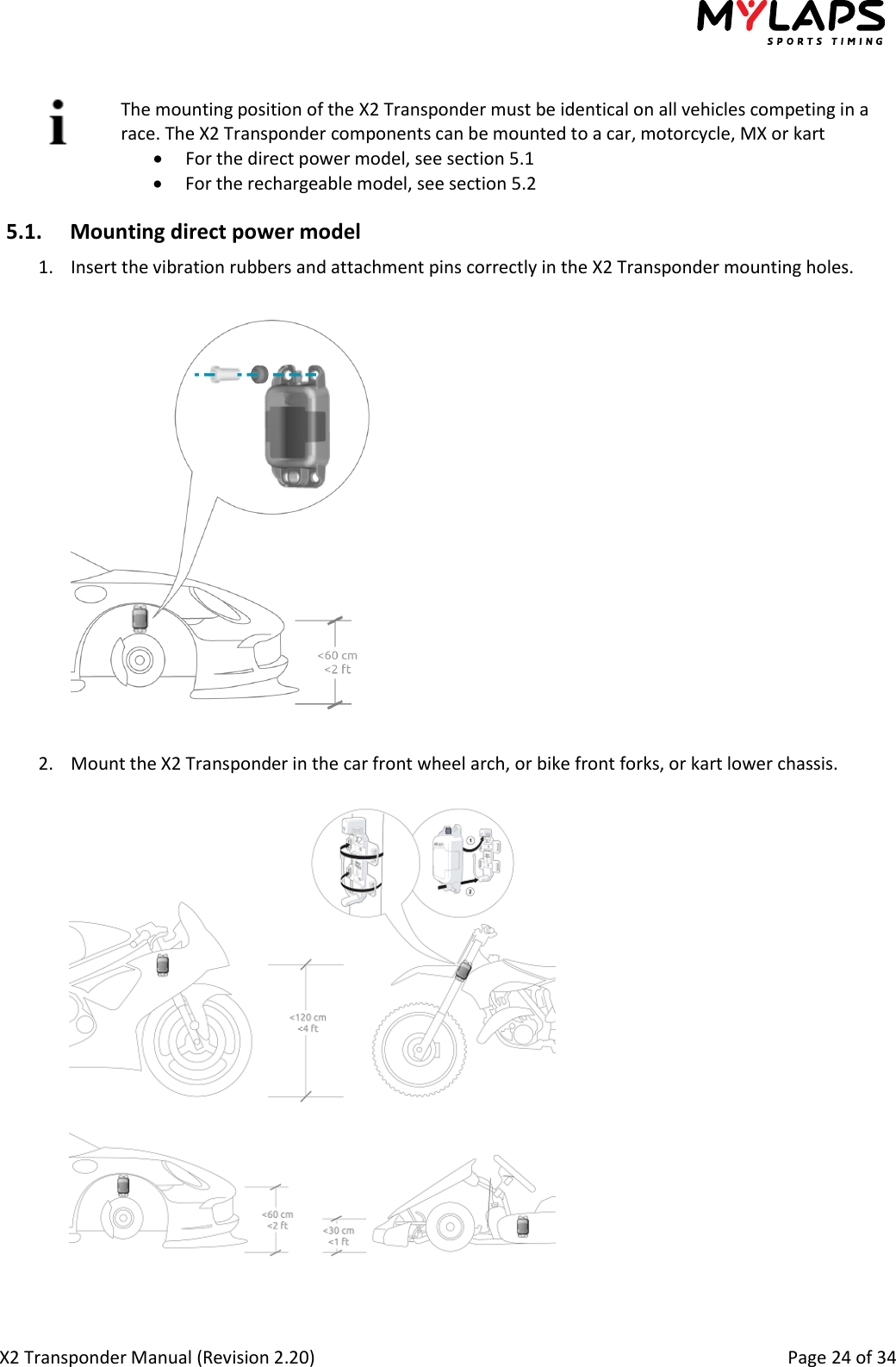  X2 Transponder Manual (Revision 2.20)                                                                                                          Page 24 of 34   The mounting position of the X2 Transponder must be identical on all vehicles competing in a race. The X2 Transponder components can be mounted to a car, motorcycle, MX or kart  For the direct power model, see section 5.1  For the rechargeable model, see section 5.2 5.1. Mounting direct power model 1. Insert the vibration rubbers and attachment pins correctly in the X2 Transponder mounting holes.   2. Mount the X2 Transponder in the car front wheel arch, or bike front forks, or kart lower chassis.     