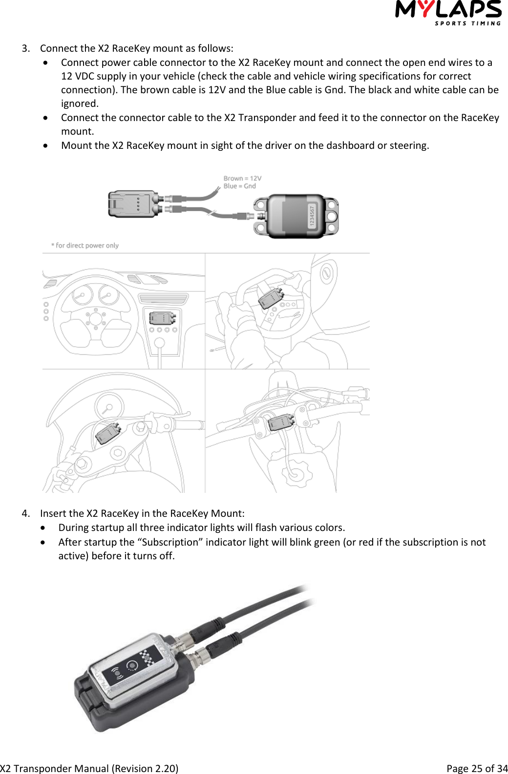  X2 Transponder Manual (Revision 2.20)                                                                                                          Page 25 of 34  3. Connect the X2 RaceKey mount as follows:  Connect power cable connector to the X2 RaceKey mount and connect the open end wires to a 12 VDC supply in your vehicle (check the cable and vehicle wiring specifications for correct connection). The brown cable is 12V and the Blue cable is Gnd. The black and white cable can be ignored.  Connect the connector cable to the X2 Transponder and feed it to the connector on the RaceKey mount.   Mount the X2 RaceKey mount in sight of the driver on the dashboard or steering.     4. Insert the X2 RaceKey in the RaceKey Mount:  During startup all three indicator lights will flash various colors.  After startup the “Subscription” indicator light will blink green (or red if the subscription is not active) before it turns off.   