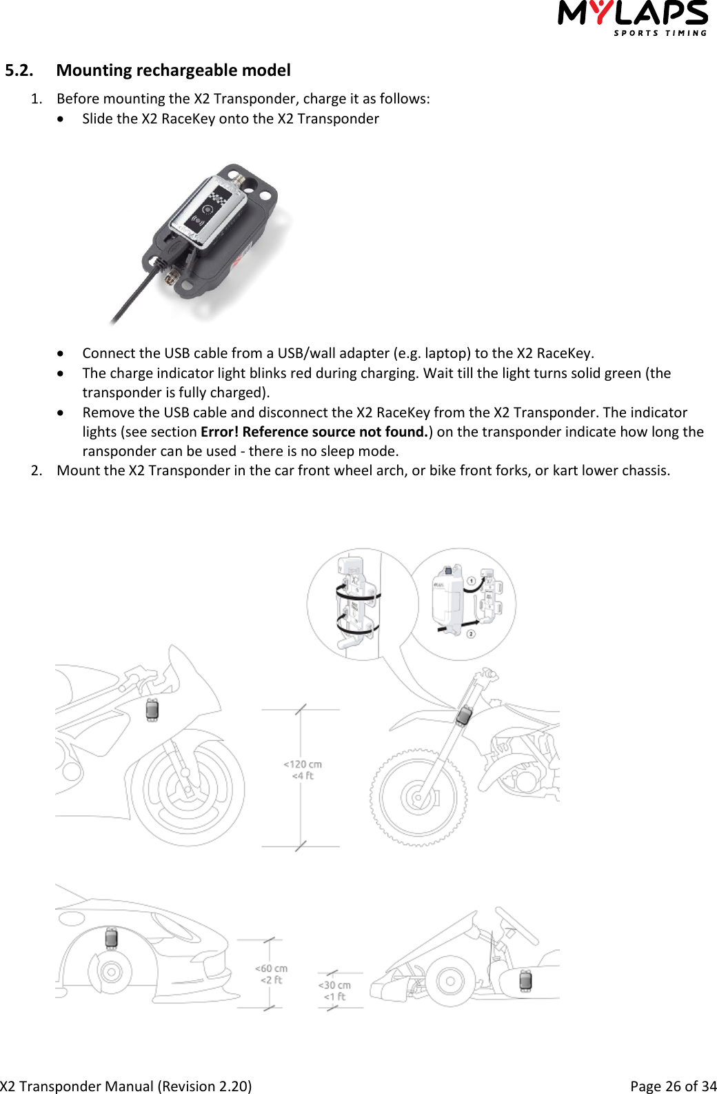  X2 Transponder Manual (Revision 2.20)                                                                                                          Page 26 of 34  5.2. Mounting rechargeable model 1. Before mounting the X2 Transponder, charge it as follows:  Slide the X2 RaceKey onto the X2 Transponder   Connect the USB cable from a USB/wall adapter (e.g. laptop) to the X2 RaceKey.  The charge indicator light blinks red during charging. Wait till the light turns solid green (the transponder is fully charged).  Remove the USB cable and disconnect the X2 RaceKey from the X2 Transponder. The indicator lights (see section Error! Reference source not found.) on the transponder indicate how long the ransponder can be used - there is no sleep mode. 2. Mount the X2 Transponder in the car front wheel arch, or bike front forks, or kart lower chassis.     Car 