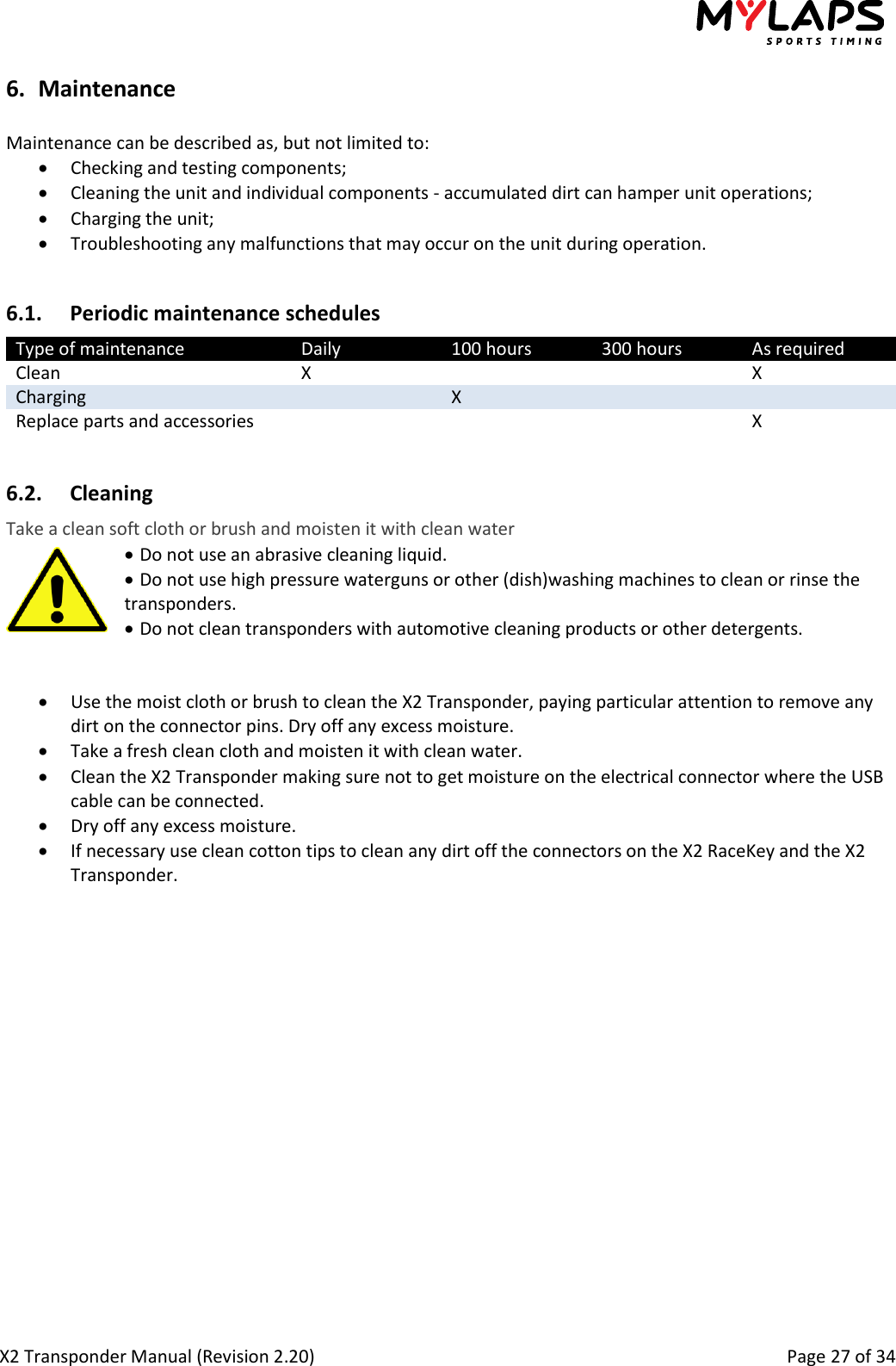  X2 Transponder Manual (Revision 2.20)                                                                                                          Page 27 of 34  6. Maintenance  Maintenance can be described as, but not limited to:  Checking and testing components;  Cleaning the unit and individual components - accumulated dirt can hamper unit operations;  Charging the unit;  Troubleshooting any malfunctions that may occur on the unit during operation.  6.1. Periodic maintenance schedules Type of maintenance Daily 100 hours 300 hours As required Clean X   X Charging  X   Replace parts and accessories    X  6.2. Cleaning Take a clean soft cloth or brush and moisten it with clean water   Do not use an abrasive cleaning liquid.   Do not use high pressure waterguns or other (dish)washing machines to clean or rinse the   transponders.   Do not clean transponders with automotive cleaning products or other detergents.    Use the moist cloth or brush to clean the X2 Transponder, paying particular attention to remove any dirt on the connector pins. Dry off any excess moisture.  Take a fresh clean cloth and moisten it with clean water.  Clean the X2 Transponder making sure not to get moisture on the electrical connector where the USB cable can be connected.  Dry off any excess moisture.  If necessary use clean cotton tips to clean any dirt off the connectors on the X2 RaceKey and the X2 Transponder.  