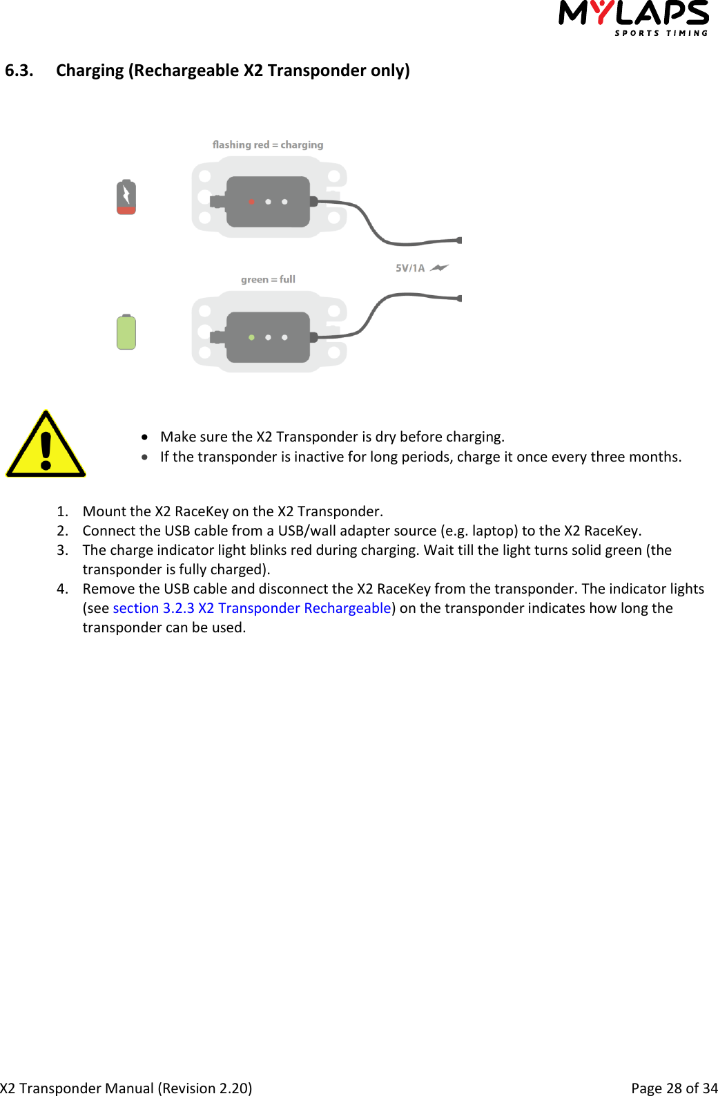  X2 Transponder Manual (Revision 2.20)                                                                                                          Page 28 of 34  6.3. Charging (Rechargeable X2 Transponder only)     Make sure the X2 Transponder is dry before charging.   If the transponder is inactive for long periods, charge it once every three months.   1. Mount the X2 RaceKey on the X2 Transponder. 2. Connect the USB cable from a USB/wall adapter source (e.g. laptop) to the X2 RaceKey. 3. The charge indicator light blinks red during charging. Wait till the light turns solid green (the transponder is fully charged). 4. Remove the USB cable and disconnect the X2 RaceKey from the transponder. The indicator lights (see section 3.2.3 X2 Transponder Rechargeable) on the transponder indicates how long the transponder can be used. 