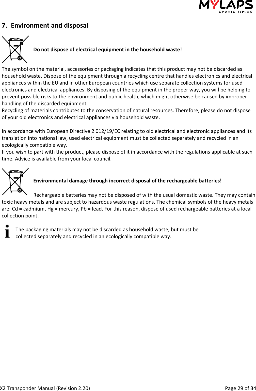  X2 Transponder Manual (Revision 2.20)                                                                                                          Page 29 of 34  7. Environment and disposal    Do not dispose of electrical equipment in the household waste!   The symbol on the material, accessories or packaging indicates that this product may not be discarded as household waste. Dispose of the equipment through a recycling centre that handles electronics and electrical appliances within the EU and in other European countries which use separate collection systems for used electronics and electrical appliances. By disposing of the equipment in the proper way, you will be helping to prevent possible risks to the environment and public health, which might otherwise be caused by improper handling of the discarded equipment. Recycling of materials contributes to the conservation of natural resources. Therefore, please do not dispose of your old electronics and electrical appliances via household waste.  In accordance with European Directive 2 012/19/EC relating to old electrical and electronic appliances and its translation into national law, used electrical equipment must be collected separately and recycled in an ecologically compatible way. If you wish to part with the product, please dispose of it in accordance with the regulations applicable at such time. Advice is available from your local council.   Environmental damage through incorrect disposal of the rechargeable batteries!  Rechargeable batteries may not be disposed of with the usual domestic waste. They may contain toxic heavy metals and are subject to hazardous waste regulations. The chemical symbols of the heavy metals are: Cd = cadmium, Hg = mercury, Pb = lead. For this reason, dispose of used rechargeable batteries at a local collection point.  The packaging materials may not be discarded as household waste, but must be collected separately and recycled in an ecologically compatible way.   