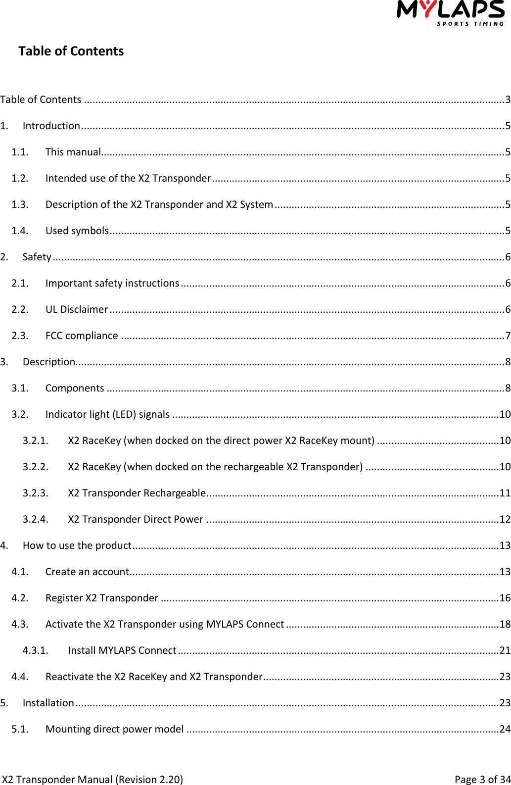  X2 Transponder Manual (Revision 2.20)                                                                                                          Page 3 of 34  Table of Contents  Table of Contents .................................................................................................................................................... 3 1.  Introduction ..................................................................................................................................................... 5 1.1.  This manual.............................................................................................................................................. 5 1.2.  Intended use of the X2 Transponder ....................................................................................................... 5 1.3.  Description of the X2 Transponder and X2 System ................................................................................. 5 1.4.  Used symbols ........................................................................................................................................... 5 2.  Safety ............................................................................................................................................................... 6 2.1.  Important safety instructions .................................................................................................................. 6 2.2.  UL Disclaimer ........................................................................................................................................... 6 2.3.  FCC compliance ....................................................................................................................................... 7 3.  Description....................................................................................................................................................... 8 3.1.  Components ............................................................................................................................................ 8 3.2.  Indicator light (LED) signals ................................................................................................................... 10 3.2.1.  X2 RaceKey (when docked on the direct power X2 RaceKey mount) ........................................... 10 3.2.2.  X2 RaceKey (when docked on the rechargeable X2 Transponder) ............................................... 10 3.2.3.  X2 Transponder Rechargeable ....................................................................................................... 11 3.2.4.  X2 Transponder Direct Power ....................................................................................................... 12 4.  How to use the product ................................................................................................................................. 13 4.1.  Create an account .................................................................................................................................. 13 4.2.  Register X2 Transponder ....................................................................................................................... 16 4.3.  Activate the X2 Transponder using MYLAPS Connect ........................................................................... 18 4.3.1.  Install MYLAPS Connect ................................................................................................................. 21 4.4.  Reactivate the X2 RaceKey and X2 Transponder ................................................................................... 23 5.  Installation ..................................................................................................................................................... 23 5.1.  Mounting direct power model .............................................................................................................. 24 