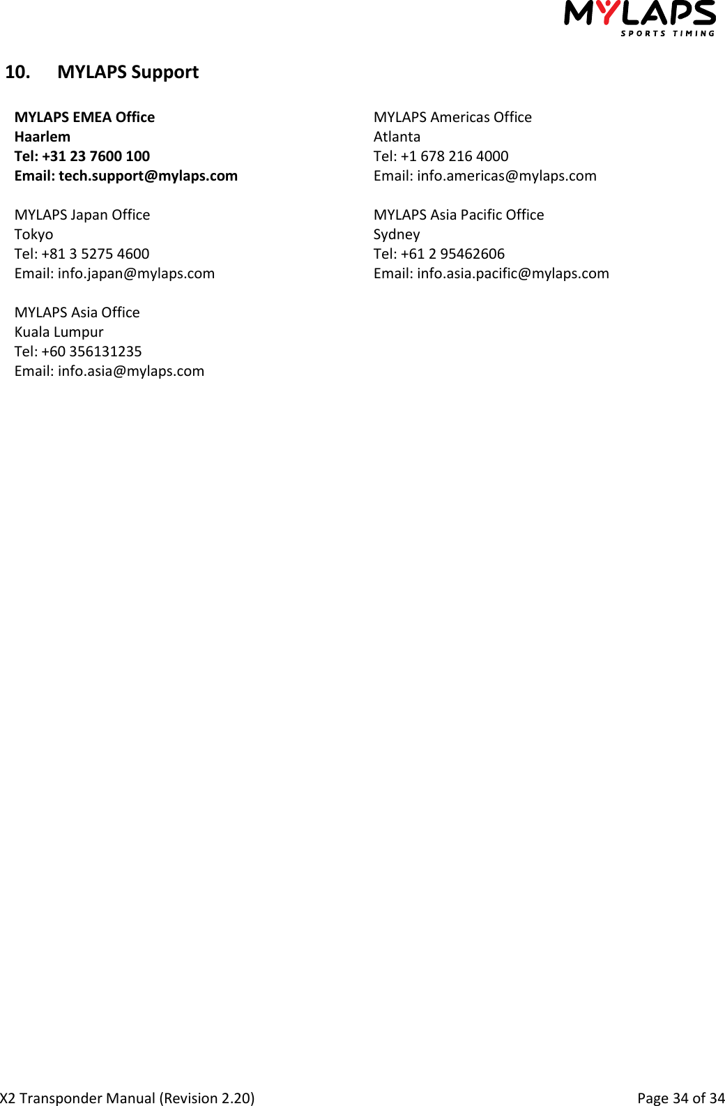  X2 Transponder Manual (Revision 2.20)                                                                                                          Page 34 of 34  10. MYLAPS Support  MYLAPS EMEA Office Haarlem Tel: +31 23 7600 100 Email: tech.support@mylaps.com MYLAPS Americas Office Atlanta Tel: +1 678 216 4000 Email: info.americas@mylaps.com  MYLAPS Japan Office Tokyo Tel: +81 3 5275 4600 Email: info.japan@mylaps.com MYLAPS Asia Pacific Office Sydney Tel: +61 2 95462606 Email: info.asia.pacific@mylaps.com  MYLAPS Asia Office Kuala Lumpur Tel: +60 356131235 Email: info.asia@mylaps.com    