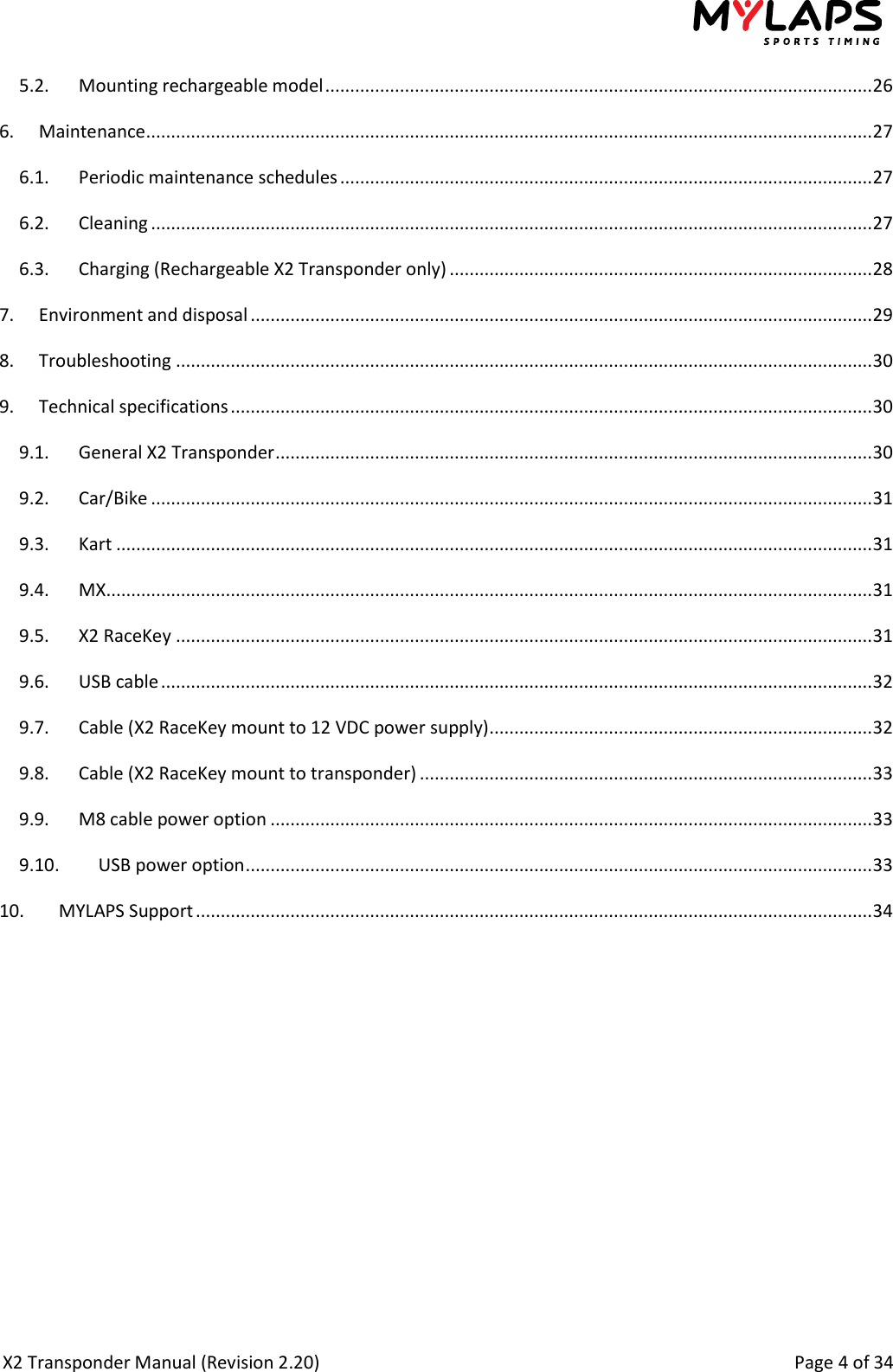  X2 Transponder Manual (Revision 2.20)                                                                                                          Page 4 of 34  5.2.  Mounting rechargeable model .............................................................................................................. 26 6.  Maintenance .................................................................................................................................................. 27 6.1.  Periodic maintenance schedules ........................................................................................................... 27 6.2.  Cleaning ................................................................................................................................................. 27 6.3.  Charging (Rechargeable X2 Transponder only) ..................................................................................... 28 7.  Environment and disposal ............................................................................................................................. 29 8.  Troubleshooting ............................................................................................................................................ 30 9.  Technical specifications ................................................................................................................................. 30 9.1.  General X2 Transponder ........................................................................................................................ 30 9.2.  Car/Bike ................................................................................................................................................. 31 9.3.  Kart ........................................................................................................................................................ 31 9.4.  MX .......................................................................................................................................................... 31 9.5.  X2 RaceKey ............................................................................................................................................ 31 9.6.  USB cable ............................................................................................................................................... 32 9.7.  Cable (X2 RaceKey mount to 12 VDC power supply) ............................................................................. 32 9.8.  Cable (X2 RaceKey mount to transponder) ........................................................................................... 33 9.9.  M8 cable power option ......................................................................................................................... 33 9.10.  USB power option .............................................................................................................................. 33 10.  MYLAPS Support ........................................................................................................................................ 34    