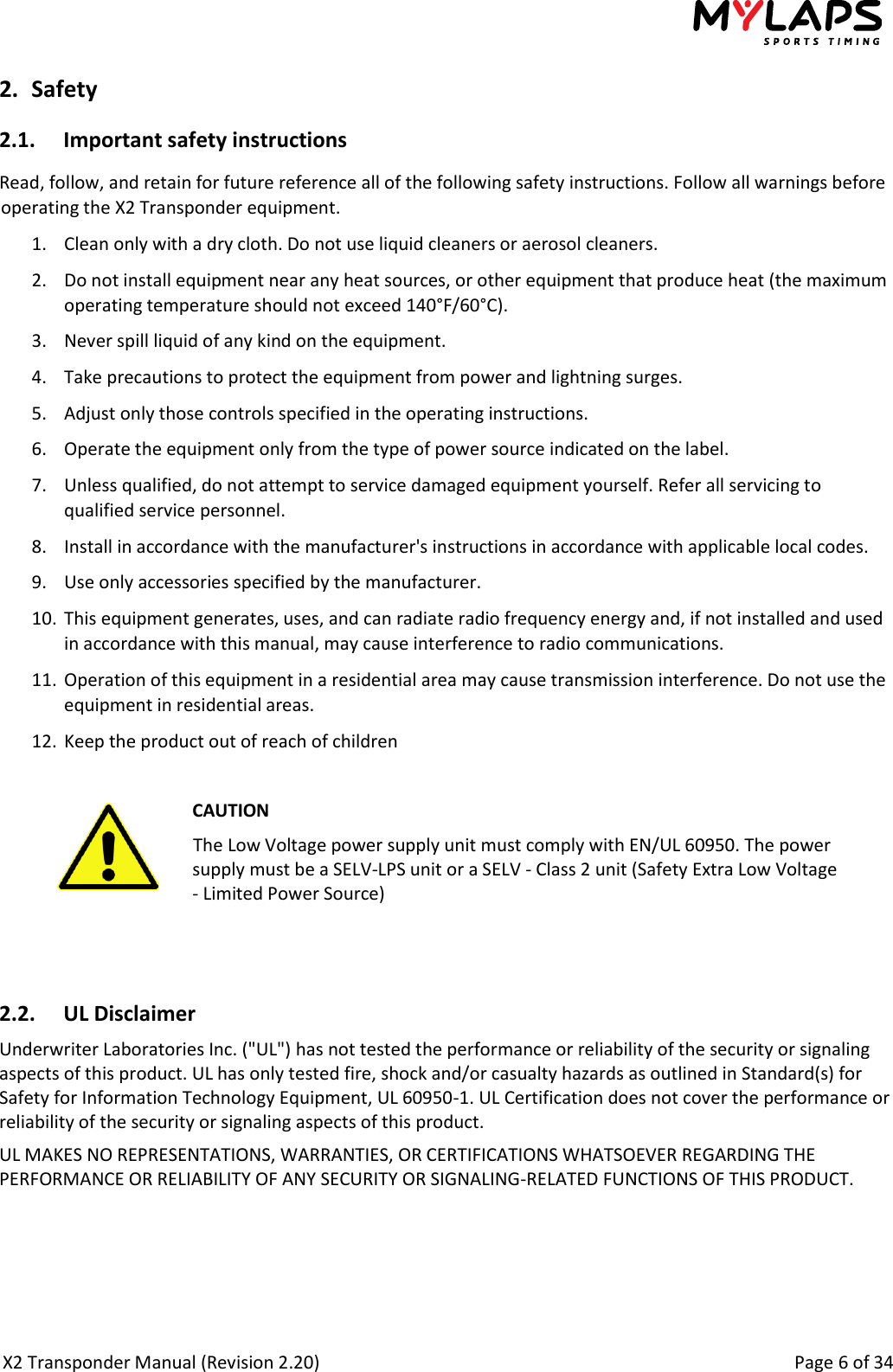  X2 Transponder Manual (Revision 2.20)                                                                                                          Page 6 of 34  2. Safety 2.1. Important safety instructions Read, follow, and retain for future reference all of the following safety instructions. Follow all warnings before operating the X2 Transponder equipment. 1. Clean only with a dry cloth. Do not use liquid cleaners or aerosol cleaners. 2. Do not install equipment near any heat sources, or other equipment that produce heat (the maximum operating temperature should not exceed 140°F/60°C). 3. Never spill liquid of any kind on the equipment. 4. Take precautions to protect the equipment from power and lightning surges. 5. Adjust only those controls specified in the operating instructions. 6. Operate the equipment only from the type of power source indicated on the label. 7. Unless qualified, do not attempt to service damaged equipment yourself. Refer all servicing to qualified service personnel. 8. Install in accordance with the manufacturer&apos;s instructions in accordance with applicable local codes. 9. Use only accessories specified by the manufacturer. 10. This equipment generates, uses, and can radiate radio frequency energy and, if not installed and used in accordance with this manual, may cause interference to radio communications. 11. Operation of this equipment in a residential area may cause transmission interference. Do not use the equipment in residential areas. 12. Keep the product out of reach of children   CAUTION The Low Voltage power supply unit must comply with EN/UL 60950. The power supply must be a SELV-LPS unit or a SELV - Class 2 unit (Safety Extra Low Voltage - Limited Power Source)   2.2. UL Disclaimer Underwriter Laboratories Inc. (&quot;UL&quot;) has not tested the performance or reliability of the security or signaling aspects of this product. UL has only tested fire, shock and/or casualty hazards as outlined in Standard(s) for Safety for Information Technology Equipment, UL 60950-1. UL Certification does not cover the performance or reliability of the security or signaling aspects of this product. UL MAKES NO REPRESENTATIONS, WARRANTIES, OR CERTIFICATIONS WHATSOEVER REGARDING THE PERFORMANCE OR RELIABILITY OF ANY SECURITY OR SIGNALING-RELATED FUNCTIONS OF THIS PRODUCT.  