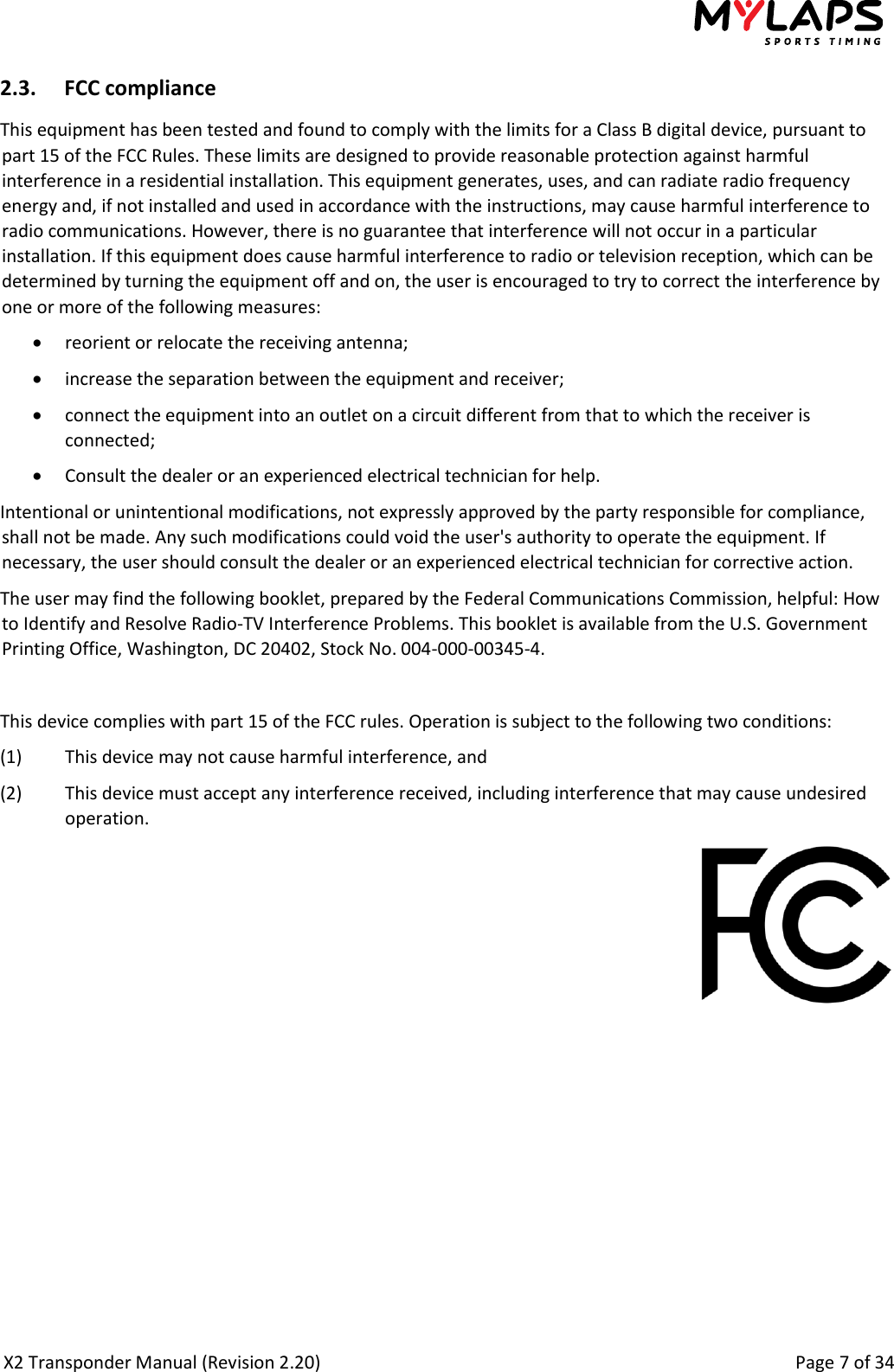  X2 Transponder Manual (Revision 2.20)                                                                                                          Page 7 of 34  2.3. FCC compliance This equipment has been tested and found to comply with the limits for a Class B digital device, pursuant to part 15 of the FCC Rules. These limits are designed to provide reasonable protection against harmful interference in a residential installation. This equipment generates, uses, and can radiate radio frequency energy and, if not installed and used in accordance with the instructions, may cause harmful interference to radio communications. However, there is no guarantee that interference will not occur in a particular installation. If this equipment does cause harmful interference to radio or television reception, which can be determined by turning the equipment off and on, the user is encouraged to try to correct the interference by one or more of the following measures:  reorient or relocate the receiving antenna;  increase the separation between the equipment and receiver;  connect the equipment into an outlet on a circuit different from that to which the receiver is connected;  Consult the dealer or an experienced electrical technician for help. Intentional or unintentional modifications, not expressly approved by the party responsible for compliance, shall not be made. Any such modifications could void the user&apos;s authority to operate the equipment. If necessary, the user should consult the dealer or an experienced electrical technician for corrective action. The user may find the following booklet, prepared by the Federal Communications Commission, helpful: How to Identify and Resolve Radio-TV Interference Problems. This booklet is available from the U.S. Government Printing Office, Washington, DC 20402, Stock No. 004-000-00345-4.  This device complies with part 15 of the FCC rules. Operation is subject to the following two conditions: (1)  This device may not cause harmful interference, and (2)  This device must accept any interference received, including interference that may cause undesired operation.  