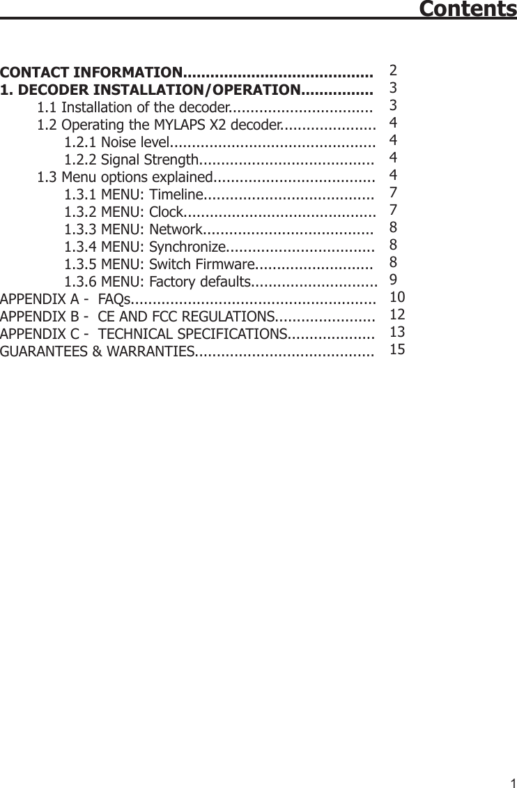 1Contents CONTACT INFORMATION..........................................1. DECODER INSTALLATION/OPERATION................1.1 Installation of the decoder.................................1.2 Operating the MYLAPS X2 decoder......................       1.2.1 Noise level...............................................      1.2.2 Signal Strength........................................ 1.3 Menu options explained.....................................       1.3.1 MENU: Timeline.......................................      1.3.2 MENU: Clock............................................       1.3.3 MENU: Network.......................................      1.3.4 MENU: Synchronize..................................      1.3.5 MENU: Switch Firmware...........................      1.3.6 MENU: Factory defaults............................. APPENDIX A -  FAQs........................................................APPENDIX B -  CE AND FCC REGULATIONS.......................APPENDIX C -  TECHNICAL SPECIFICATIONS....................GUARANTEES &amp; WARRANTIES......................................... 23 3 4 4 4 477888910121315 
