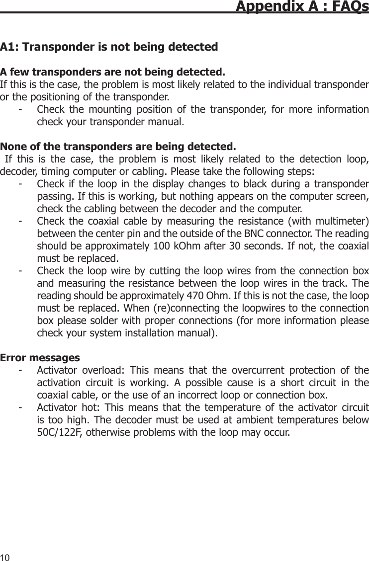 10Appendix A : FAQsA1: Transponder is not being detected A few transponders are not being detected.If this is the case, the problem is most likely related to the individual transponder or the positioning of the transponder. -  Check  the  mounting  position  of  the  transponder,  for  more  information check your transponder manual.None of the transponders are being detected.  If  this  is  the  case,  the  problem  is  most  likely  related  to  the  detection  loop, decoder, timing computer or cabling. Please take the following steps:-  Check if the loop  in the display changes to black during a transponder passing. If this is working, but nothing appears on the computer screen, check the cabling between the decoder and the computer.-  Check the coaxial cable by measuring the  resistance  (with  multimeter) between the center pin and the outside of the BNC connector. The reading should be approximately 100 kOhm after 30 seconds. If not, the coaxial must be replaced.-  Check the loop wire by cutting the loop wires from the connection box and measuring the resistance between the loop wires in the track. The reading should be approximately 470 Ohm. If this is not the case, the loop must be replaced. When (re)connecting the loopwires to the connection box please solder with proper connections (for more information please check your system installation manual).Error messages-   Activator  overload:  This  means  that  the  overcurrent  protection  of  the activation  circuit  is  working.  A  possible  cause  is  a  short  circuit  in  the coaxial cable, or the use of an incorrect loop or connection box.-   Activator hot:  This  means  that  the  temperature of  the activator circuit is too high. The decoder must be used at ambient temperatures below 50C/122F, otherwise problems with the loop may occur.