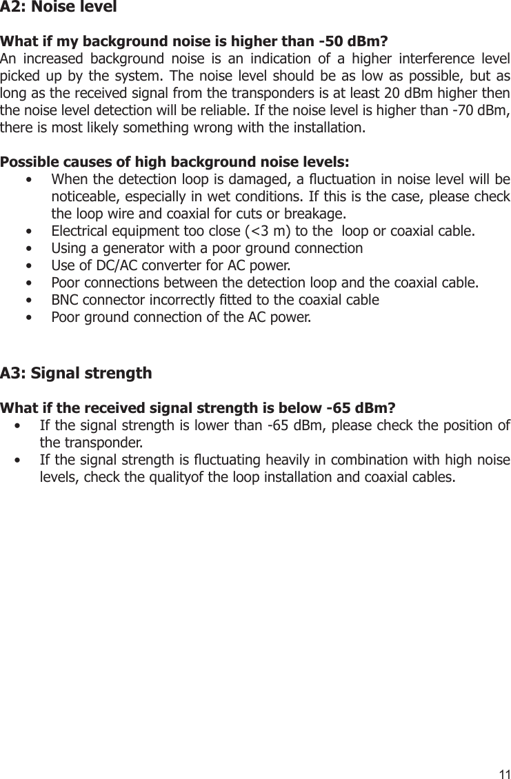 11A2: Noise levelWhat if my background noise is higher than -50 dBm?An  increased  background  noise  is  an  indication  of  a  higher  interference  level picked up by the system. The noise level should be as low as possible, but as long as the received signal from the transponders is at least 20 dBm higher then the noise level detection will be reliable. If the noise level is higher than -70 dBm, there is most likely something wrong with the installation. Possible causes of high background noise levels:When the detection loop is damaged, a uctuation in noise level will be • noticeable, especially in wet conditions. If this is the case, please check the loop wire and coaxial for cuts or breakage.Electrical equipment too close (&lt;3 m) to the  loop or coaxial cable.• Using a generator with a poor ground connection• Use of DC/AC converter for AC power.• Poor connections between the detection loop and the coaxial cable.• BNC connector incorrectly tted to the coaxial cable• Poor ground connection of the AC power. •  A3: Signal strengthWhat if the received signal strength is below -65 dBm?If the signal strength is lower than -65 dBm, please check the position of • the transponder.If the signal strength is uctuating heavily in combination with high noise • levels, check the qualityof the loop installation and coaxial cables.           