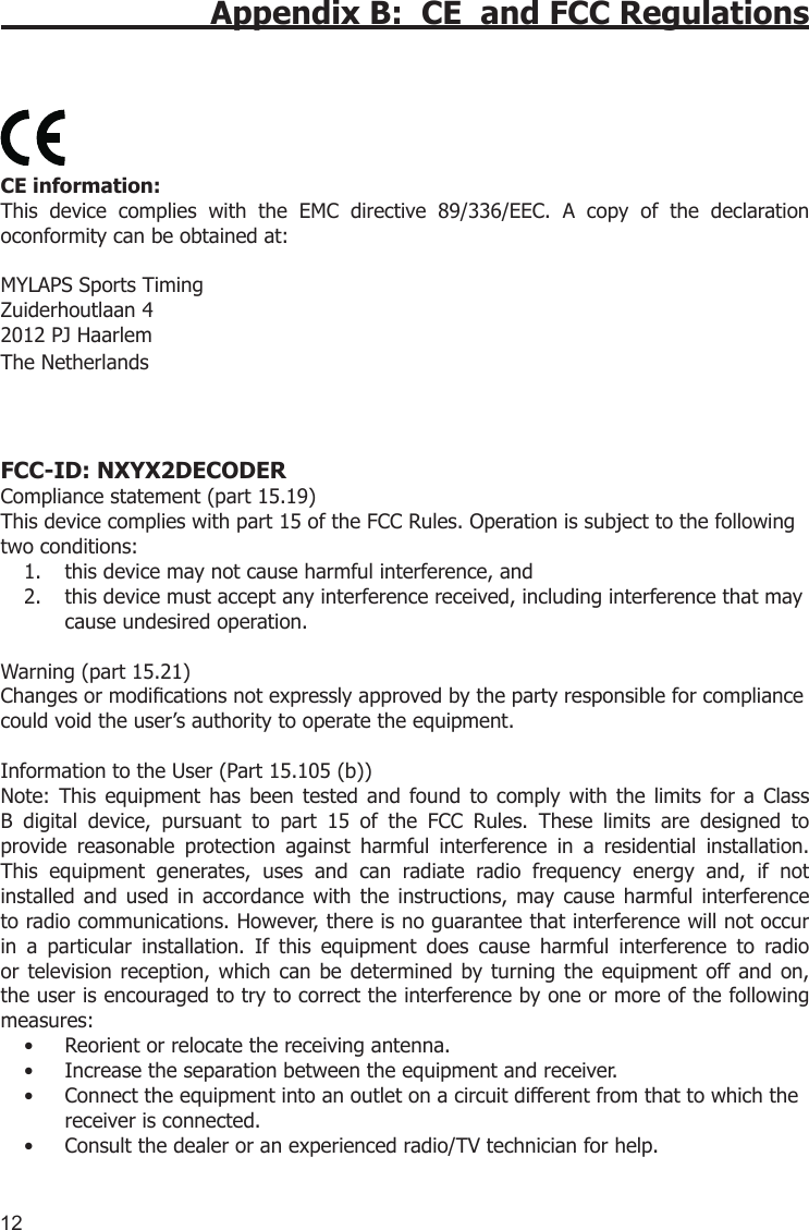 12Appendix B:  CE  and FCC Regulations  CE information: This  device  complies  with  the  EMC  directive  89/336/EEC.  A  copy  of  the  declaration oconformity can be obtained at:MYLAPS Sports Timing Zuiderhoutlaan 42012 PJ HaarlemThe NetherlandsFCC-ID: NXYX2DECODERCompliance statement (part 15.19) This device complies with part 15 of the FCC Rules. Operation is subject to the following two conditions:this device may not cause harmful interference, and1. this device must accept any interference received, including interference that may 2. cause undesired operation. Warning (part 15.21)Changes or modications not expressly approved by the party responsible for compliance could void the user’s authority to operate the equipment.Information to the User (Part 15.105 (b))Note:  This  equipment  has  been  tested  and  found to  comply  with  the  limits  for a  Class B  digital  device,  pursuant  to  part  15  of  the  FCC  Rules.  These  limits  are  designed  to provide  reasonable  protection  against  harmful  interference  in  a  residential  installation. This  equipment  generates,  uses  and  can  radiate  radio  frequency  energy  and,  if  not installed  and  used  in  accordance with  the  instructions, may cause  harmful  interference to radio communications. However, there is no guarantee that interference will not occur in  a  particular  installation.  If  this  equipment  does  cause  harmful  interference  to  radio or television  reception, which  can  be determined by  turning the equipment  off and  on, the user is encouraged to try to correct the interference by one or more of the following measures:Reorient or relocate the receiving antenna.• Increase the separation between the equipment and receiver.• Connect the equipment into an outlet on a circuit different from that to which the • receiver is connected.Consult the dealer or an experienced radio/TV technician for help.• 