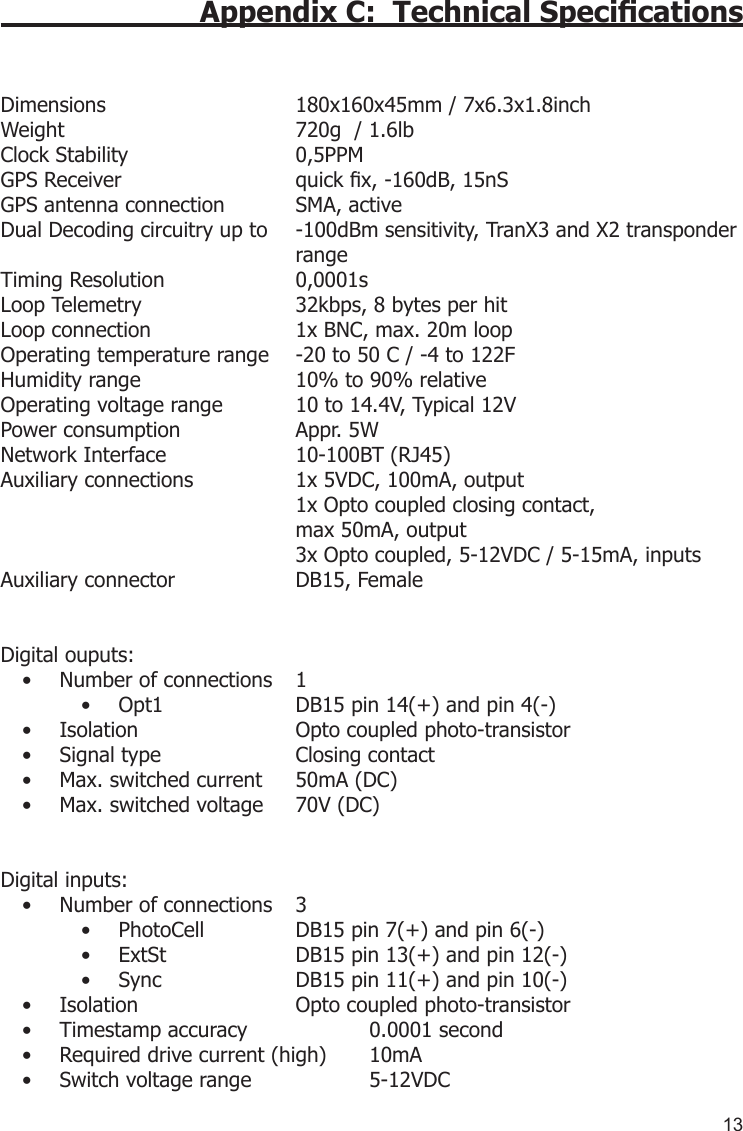 13Appendix C:  Technical Specications Dimensions      180x160x45mm / 7x6.3x1.8inchWeight        720g  / 1.6lbClock Stability      0,5PPMGPS Receiver      quick x, -160dB, 15nSGPS antenna connection  SMA, activeDual Decoding circuitry up to   -100dBm sensitivity, TranX3 and X2 transponder          rangeTiming Resolution    0,0001sLoop Telemetry     32kbps, 8 bytes per hitLoop connection    1x BNC, max. 20m loopOperating temperature range  -20 to 50 C / -4 to 122FHumidity range     10% to 90% relativeOperating voltage range  10 to 14.4V, Typical 12VPower consumption    Appr. 5WNetwork Interface    10-100BT (RJ45)Auxiliary connections    1x 5VDC, 100mA, output         1x Opto coupled closing contact,         max 50mA, output         3x Opto coupled, 5-12VDC / 5-15mA, inputsAuxiliary connector    DB15, FemaleDigital ouputs: Number of connections  1• Opt1    DB15 pin 14(+) and pin 4(-)• Isolation      Opto coupled photo-transistor• Signal type    Closing contact• Max. switched current  50mA (DC)• Max. switched voltage  70V (DC)• Digital inputs: Number of connections  3• PhotoCell    DB15 pin 7(+) and pin 6(-)• ExtSt    DB15 pin 13(+) and pin 12(-)• Sync    DB15 pin 11(+) and pin 10(-)• Isolation      Opto coupled photo-transistor• Timestamp accuracy    0.0001 second• Required drive current (high)  10mA• Switch voltage range    5-12VDC• 