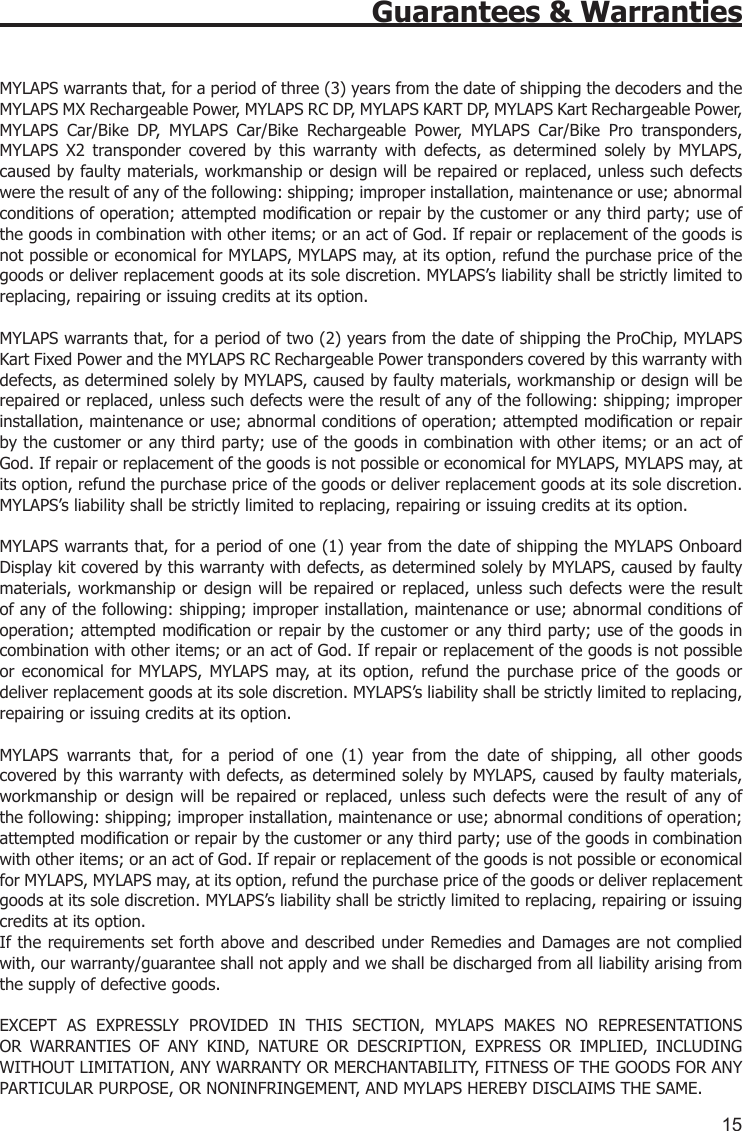 15Guarantees &amp; WarrantiesMYLAPS warrants that, for a period of three (3) years from the date of shipping the decoders and the MYLAPS MX Rechargeable Power, MYLAPS RC DP, MYLAPS KART DP, MYLAPS Kart Rechargeable Power, MYLAPS  Car/Bike  DP,  MYLAPS  Car/Bike  Rechargeable  Power,  MYLAPS  Car/Bike  Pro  transponders, MYLAPS  X2  transponder  covered  by  this  warranty  with  defects,  as  determined  solely  by  MYLAPS, caused by faulty materials, workmanship or design will be repaired or replaced, unless such defects were the result of any of the following: shipping; improper installation, maintenance or use; abnormal conditions of operation; attempted modication or repair by the customer or any third party; use of the goods in combination with other items; or an act of God. If repair or replacement of the goods is not possible or economical for MYLAPS, MYLAPS may, at its option, refund the purchase price of the goods or deliver replacement goods at its sole discretion. MYLAPS’s liability shall be strictly limited to replacing, repairing or issuing credits at its option. MYLAPS warrants that, for a period of two (2) years from the date of shipping the ProChip, MYLAPS Kart Fixed Power and the MYLAPS RC Rechargeable Power transponders covered by this warranty with defects, as determined solely by MYLAPS, caused by faulty materials, workmanship or design will be repaired or replaced, unless such defects were the result of any of the following: shipping; improper installation, maintenance or use; abnormal conditions of operation; attempted modication or repair by the customer or any third party; use of the goods in combination with other items; or an act of God. If repair or replacement of the goods is not possible or economical for MYLAPS, MYLAPS may, at its option, refund the purchase price of the goods or deliver replacement goods at its sole discretion. MYLAPS’s liability shall be strictly limited to replacing, repairing or issuing credits at its option.  MYLAPS warrants that, for a period of one (1) year from the date of shipping the MYLAPS Onboard Display kit covered by this warranty with defects, as determined solely by MYLAPS, caused by faulty materials, workmanship or design will be repaired or replaced, unless such defects were the result of any of the following: shipping; improper installation, maintenance or use; abnormal conditions of operation; attempted modication or repair by the customer or any third party; use of the goods in combination with other items; or an act of God. If repair or replacement of the goods is not possible or  economical  for MYLAPS, MYLAPS may,  at  its  option,  refund  the  purchase  price  of  the  goods  or deliver replacement goods at its sole discretion. MYLAPS’s liability shall be strictly limited to replacing, repairing or issuing credits at its option.MYLAPS  warrants  that,  for  a  period  of  one  (1)  year  from  the  date  of  shipping,  all  other  goods covered by this warranty with defects, as determined solely by MYLAPS, caused by faulty materials, workmanship or  design  will  be  repaired or replaced, unless  such  defects were the result of  any of the following: shipping; improper installation, maintenance or use; abnormal conditions of operation; attempted modication or repair by the customer or any third party; use of the goods in combination with other items; or an act of God. If repair or replacement of the goods is not possible or economical for MYLAPS, MYLAPS may, at its option, refund the purchase price of the goods or deliver replacement goods at its sole discretion. MYLAPS’s liability shall be strictly limited to replacing, repairing or issuing credits at its option.If the requirements set forth above and described under Remedies and Damages are not complied with, our warranty/guarantee shall not apply and we shall be discharged from all liability arising from the supply of defective goods. EXCEPT  AS  EXPRESSLY  PROVIDED  IN  THIS  SECTION,  MYLAPS  MAKES  NO  REPRESENTATIONS OR  WARRANTIES  OF  ANY  KIND,  NATURE  OR  DESCRIPTION,  EXPRESS  OR  IMPLIED,  INCLUDING WITHOUT LIMITATION, ANY WARRANTY OR MERCHANTABILITY, FITNESS OF THE GOODS FOR ANY PARTICULAR PURPOSE, OR NONINFRINGEMENT, AND MYLAPS HEREBY DISCLAIMS THE SAME.