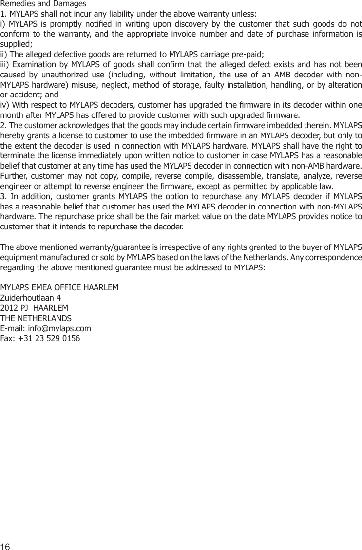 16Remedies and Damages 1. MYLAPS shall not incur any liability under the above warranty unless: i)  MYLAPS is  promptly  notied  in  writing  upon  discovery by  the  customer  that  such  goods  do  not conform to  the warranty,  and  the appropriate invoice number and date  of  purchase  information  is supplied; ii) The alleged defective goods are returned to MYLAPS carriage pre-paid; iii) Examination by MYLAPS of goods shall conrm that the  alleged defect exists and has not been caused  by  unauthorized  use  (including,  without  limitation,  the  use  of  an  AMB  decoder  with  non-MYLAPS hardware) misuse, neglect, method of storage, faulty installation, handling, or by alteration or accident; and iv) With respect to MYLAPS decoders, customer has upgraded the rmware in its decoder within one month after MYLAPS has offered to provide customer with such upgraded rmware. 2. The customer acknowledges that the goods may include certain rmware imbedded therein. MYLAPS hereby grants a license to customer to use the imbedded rmware in an MYLAPS decoder, but only to the extent the decoder is used in connection with MYLAPS hardware. MYLAPS shall have the right to terminate the license immediately upon written notice to customer in case MYLAPS has a reasonable belief that customer at any time has used the MYLAPS decoder in connection with non-AMB hardware. Further, customer may not copy, compile, reverse compile, disassemble, translate, analyze, reverse engineer or attempt to reverse engineer the rmware, except as permitted by applicable law. 3. In addition,  customer  grants MYLAPS  the  option  to repurchase any  MYLAPS decoder  if  MYLAPS has a reasonable belief that customer has used the MYLAPS decoder in connection with non-MYLAPS hardware. The repurchase price shall be the fair market value on the date MYLAPS provides notice to customer that it intends to repurchase the decoder. The above mentioned warranty/guarantee is irrespective of any rights granted to the buyer of MYLAPS equipment manufactured or sold by MYLAPS based on the laws of the Netherlands. Any correspondence regarding the above mentioned guarantee must be addressed to MYLAPS: MYLAPS EMEA OFFICE HAARLEMZuiderhoutlaan 42012 PJ  HAARLEMTHE NETHERLANDSE-mail: info@mylaps.com Fax: +31 23 529 0156