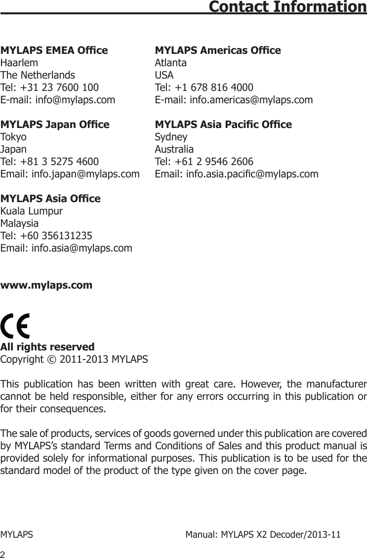 2Contact Information MYLAPS EMEA Ofce   MYLAPS Americas Ofce Haarlem  Atlanta The Netherlands  USA Tel: +31 23 7600 100  Tel: +1 678 816 4000 E-mail: info@mylaps.com  E-mail: info.americas@mylaps.comMYLAPS Japan Ofce MYLAPS Asia Pacic Ofce  Tokyo  Sydney Japan  Australia Tel: +81 3 5275 4600  Tel: +61 2 9546 2606 Email: info.japan@mylaps.com   Email: info.asia.pacic@mylaps.com MYLAPS Asia OfceKuala LumpurMalaysiaTel: +60 356131235Email: info.asia@mylaps.com www.mylaps.com  All rights reserved Copyright © 2011-2013 MYLAPS This  publication  has  been  written  with  great  care.  However,  the  manufacturer cannot be held responsible, either for any errors occurring in this publication or for their consequences.The sale of products, services of goods governed under this publication are covered by MYLAPS’s standard Terms and Conditions of Sales and this product manual is provided solely for informational purposes. This publication is to be used for the standard model of the product of the type given on the cover page. MYLAPS          Manual: MYLAPS X2 Decoder/2013-11