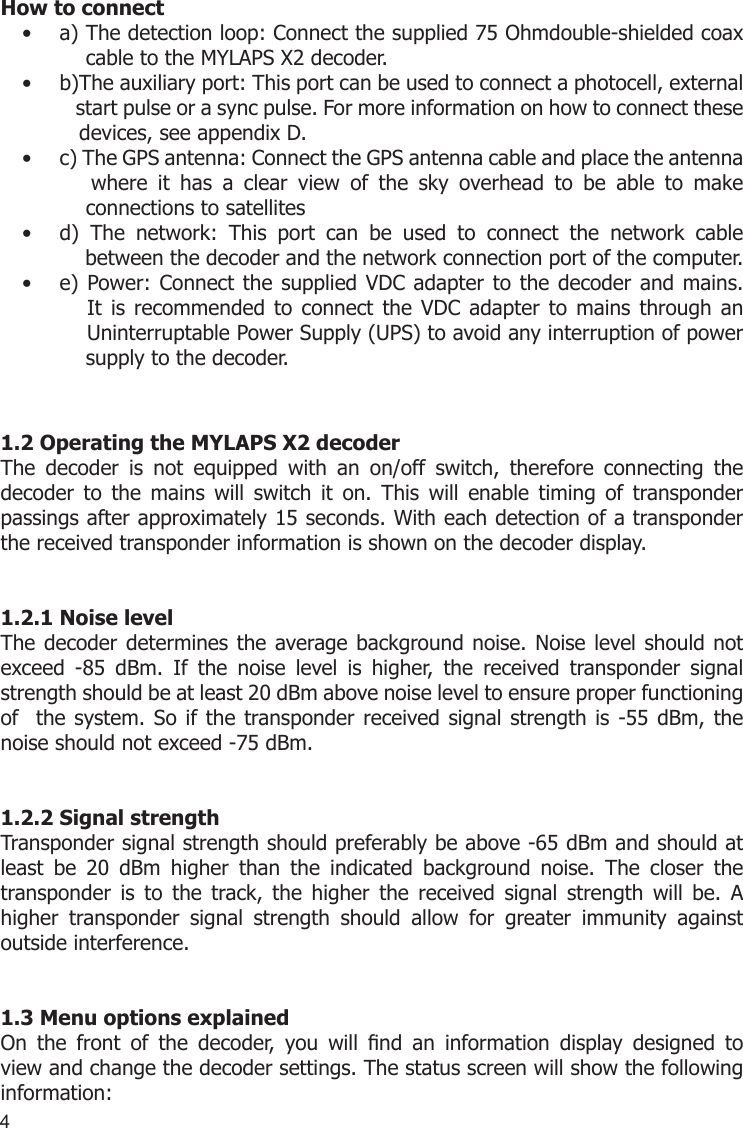 4How to connecta) The detection loop: Connect the supplied 75 Ohmdouble-shielded coax  •     cable to the MYLAPS X2 decoder.b)The auxiliary port: This port can be used to connect a photocell, external  •    start pulse or a sync pulse. For more information on how to connect these     devices, see appendix D.c) The GPS antenna: Connect the GPS antenna cable and place the antenna  •       where  it  has  a  clear  view  of  the  sky  overhead  to  be  able  to  make      connections to satellitesd)  The  network:  This  port  can  be  used  to  connect  the  network  cable  •     between the decoder and the network connection port of the computer.e) Power: Connect the supplied VDC adapter to the decoder and mains.  •       It  is recommended  to connect  the  VDC  adapter  to  mains  through an      Uninterruptable Power Supply (UPS) to avoid any interruption of power        supply to the decoder.1.2 Operating the MYLAPS X2 decoderThe  decoder  is  not  equipped  with  an  on/off  switch,  therefore  connecting  the decoder  to  the  mains  will  switch  it  on.  This  will  enable  timing  of  transponder passings after approximately 15 seconds. With each detection of a transponder the received transponder information is shown on the decoder display. 1.2.1 Noise levelThe decoder determines the average background noise. Noise level should not exceed  -85  dBm.  If  the  noise  level  is  higher,  the  received  transponder  signal strength should be at least 20 dBm above noise level to ensure proper functioning of  the system. So if the transponder received signal strength is -55 dBm, the noise should not exceed -75 dBm.1.2.2 Signal strengthTransponder signal strength should preferably be above -65 dBm and should at least  be  20  dBm  higher  than  the  indicated  background  noise.  The  closer  the transponder  is  to  the  track,  the  higher  the  received  signal  strength  will  be.  A higher  transponder  signal  strength  should  allow  for  greater  immunity  against outside interference.1.3 Menu options explainedOn  the  front  of  the  decoder,  you  will  nd  an  information  display  designed  to view and change the decoder settings. The status screen will show the following information: