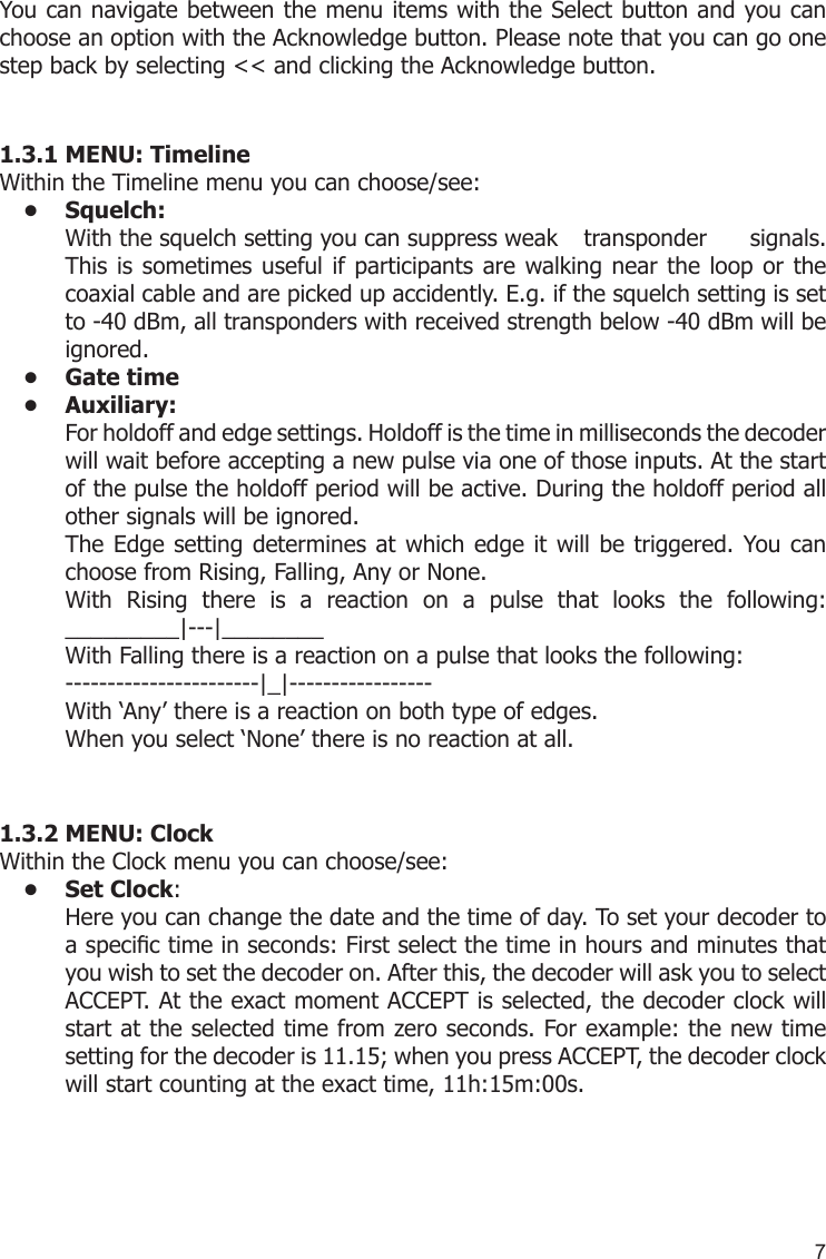 7You can navigate between the menu items with the Select button and you can choose an option with the Acknowledge button. Please note that you can go one step back by selecting &lt;&lt; and clicking the Acknowledge button.1.3.1 MENU: TimelineWithin the Timeline menu you can choose/see:Squelch: • With the squelch setting you can suppress weak   transponder  signals. This is sometimes useful if participants  are walking near the loop or the coaxial cable and are picked up accidently. E.g. if the squelch setting is set to -40 dBm, all transponders with received strength below -40 dBm will be ignored.Gate time• Auxiliary:• For holdoff and edge settings. Holdoff is the time in milliseconds the decoder will wait before accepting a new pulse via one of those inputs. At the start of the pulse the holdoff period will be active. During the holdoff period all other signals will be ignored. The Edge setting determines at  which edge it will be triggered. You can choose from Rising, Falling, Any or None.With  Rising  there  is  a  reaction  on  a  pulse  that  looks  the  following: _________|---|________With Falling there is a reaction on a pulse that looks the following:  -----------------------|_|-----------------With ‘Any’ there is a reaction on both type of edges.When you select ‘None’ there is no reaction at all.1.3.2 MENU: ClockWithin the Clock menu you can choose/see:Set Clock•  : Here you can change the date and the time of day. To set your decoder to a specic time in seconds: First select the time in hours and minutes that you wish to set the decoder on. After this, the decoder will ask you to select ACCEPT. At the exact moment ACCEPT is selected, the decoder clock will start at the selected time from zero seconds. For example: the new time setting for the decoder is 11.15; when you press ACCEPT, the decoder clock will start counting at the exact time, 11h:15m:00s.