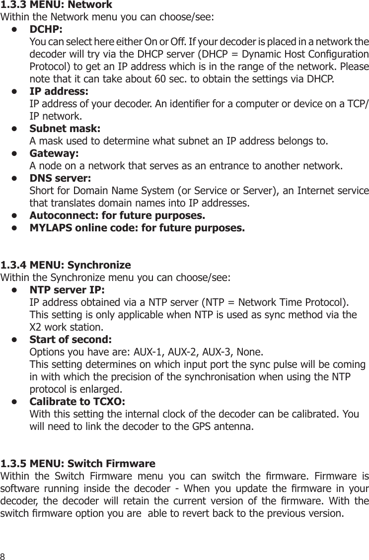 81.3.3 MENU: NetworkWithin the Network menu you can choose/see:DCHP:•   You can select here either On or Off. If your decoder is placed in a network the decoder will try via the DHCP server (DHCP = Dynamic Host Conguration Protocol) to get an IP address which is in the range of the network. Please note that it can take about 60 sec. to obtain the settings via DHCP. IP address: • IP address of your decoder. An identier for a computer or device on a TCP/IP network. Subnet mask: • A mask used to determine what subnet an IP address belongs to.Gateway: • A node on a network that serves as an entrance to another network.DNS server:• Short for Domain Name System (or Service or Server), an Internet service that translates domain names into IP addresses.Autoconnect: for future purposes.• MYLAPS online code: for future purposes.• 1.3.4 MENU: SynchronizeWithin the Synchronize menu you can choose/see:NTP server IP:• IP address obtained via a NTP server (NTP = Network Time Protocol). This setting is only applicable when NTP is used as sync method via the X2 work station.Start of second:• Options you have are: AUX-1, AUX-2, AUX-3, None.This setting determines on which input port the sync pulse will be coming in with which the precision of the synchronisation when using the NTP protocol is enlarged. Calibrate to TCXO:• With this setting the internal clock of the decoder can be calibrated. You will need to link the decoder to the GPS antenna.1.3.5 MENU: Switch FirmwareWithin  the  Switch  Firmware  menu  you  can  switch  the  rmware.  Firmware  is  software  running  inside  the  decoder  -  When  you  update  the  rmware  in  your decoder,  the  decoder  will  retain  the  current  version  of  the  rmware.  With  the switch rmware option you are  able to revert back to the previous version.
