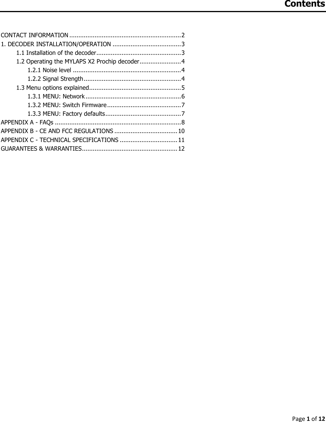 Page 1 of 12  Contents  CONTACT INFORMATION .............................................................. 2 1. DECODER INSTALLATION/OPERATION ...................................... 3 1.1 Installation of the decoder ............................................... 3 1.2 Operating the MYLAPS X2 Prochip decoder ....................... 4       1.2.1 Noise level ............................................................ 4       1.2.2 Signal Strength ...................................................... 4 1.3 Menu options explained................................................... 5       1.3.1 MENU: Network ..................................................... 6       1.3.2 MENU: Switch Firmware ......................................... 7       1.3.3 MENU: Factory defaults .......................................... 7 APPENDIX A - FAQs ...................................................................... 8 APPENDIX B - CE AND FCC REGULATIONS ................................... 10 APPENDIX C - TECHNICAL SPECIFICATIONS ................................ 11 GUARANTEES &amp; WARRANTIES ..................................................... 12  