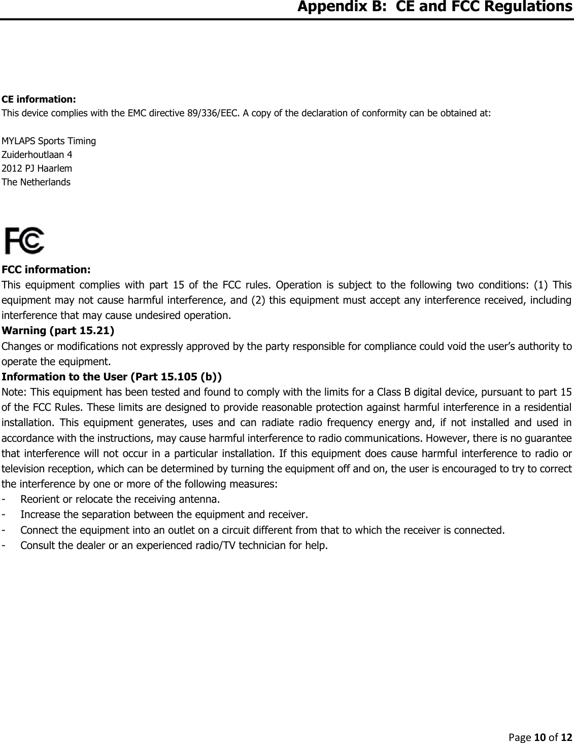 Page 10 of 12  Appendix B:  CE and FCC Regulations     CE information:  This device complies with the EMC directive 89/336/EEC. A copy of the declaration of conformity can be obtained at:  MYLAPS Sports Timing Zuiderhoutlaan 4 2012 PJ Haarlem The Netherlands    FCC information: This  equipment  complies  with  part  15  of  the  FCC  rules.  Operation  is  subject  to  the  following  two  conditions:  (1)  This equipment may not cause harmful interference, and (2) this equipment must accept any interference received, including interference that may cause undesired operation. Warning (part 15.21) Changes or modifications not expressly approved by the party responsible for compliance could void the user’s authority to operate the equipment. Information to the User (Part 15.105 (b)) Note: This equipment has been tested and found to comply with the limits for a Class B digital device, pursuant to part 15 of the FCC Rules. These limits are designed to provide reasonable protection against harmful interference in a residential installation.  This  equipment  generates,  uses  and  can  radiate  radio  frequency  energy  and,  if  not  installed  and  used  in accordance with the instructions, may cause harmful interference to radio communications. However, there is no guarantee that interference will not occur in a particular installation. If this equipment does cause harmful interference to radio or television reception, which can be determined by turning the equipment off and on, the user is encouraged to try to correct the interference by one or more of the following measures: - Reorient or relocate the receiving antenna. - Increase the separation between the equipment and receiver. - Connect the equipment into an outlet on a circuit different from that to which the receiver is connected. - Consult the dealer or an experienced radio/TV technician for help.    