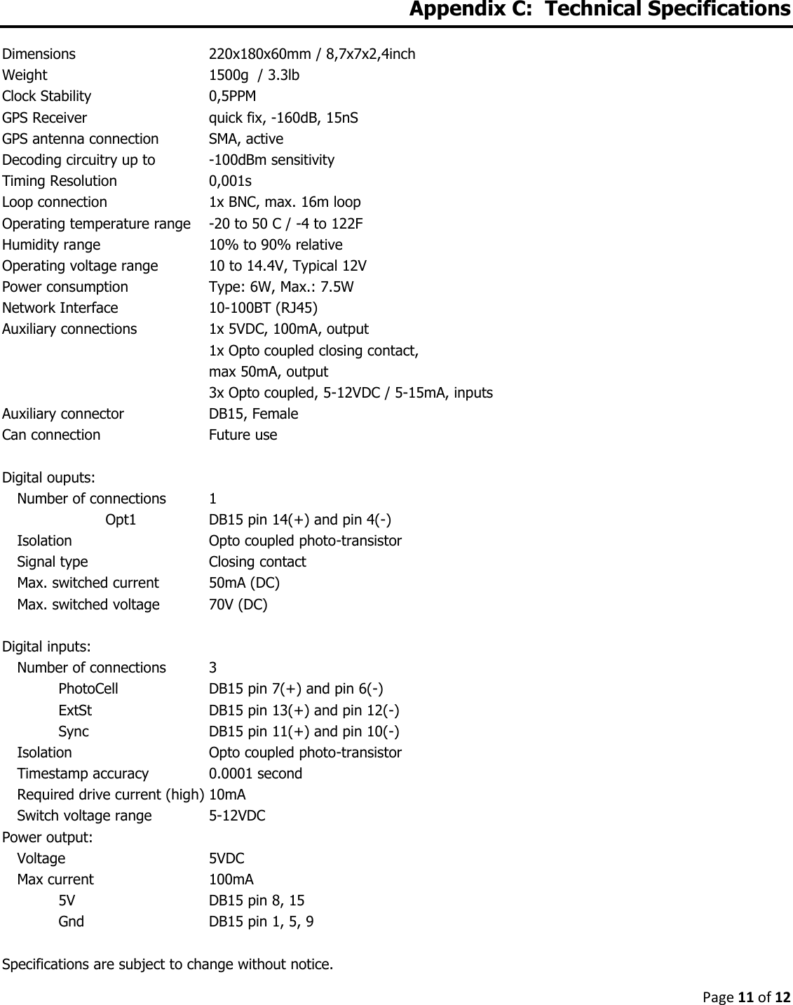 Page 11 of 12   Appendix C:  Technical Specifications  Dimensions      220x180x60mm / 8,7x7x2,4inch Weight        1500g  / 3.3lb Clock Stability      0,5PPM GPS Receiver      quick fix, -160dB, 15nS GPS antenna connection  SMA, active Decoding circuitry up to   -100dBm sensitivity Timing Resolution    0,001s Loop connection    1x BNC, max. 16m loop Operating temperature range  -20 to 50 C / -4 to 122F Humidity range     10% to 90% relative Operating voltage range  10 to 14.4V, Typical 12V Power consumption    Type: 6W, Max.: 7.5W Network Interface    10-100BT (RJ45) Auxiliary connections    1x 5VDC, 100mA, output         1x Opto coupled closing contact,          max 50mA, output         3x Opto coupled, 5-12VDC / 5-15mA, inputs Auxiliary connector    DB15, Female Can connection     Future use  Digital ouputs:   Number of connections  1     Opt1    DB15 pin 14(+) and pin 4(-) Isolation      Opto coupled photo-transistor Signal type      Closing contact Max. switched current  50mA (DC) Max. switched voltage  70V (DC)  Digital inputs:   Number of connections  3 PhotoCell    DB15 pin 7(+) and pin 6(-) ExtSt      DB15 pin 13(+) and pin 12(-) Sync      DB15 pin 11(+) and pin 10(-) Isolation      Opto coupled photo-transistor Timestamp accuracy    0.0001 second Required drive current (high) 10mA Switch voltage range   5-12VDC Power output:   Voltage      5VDC Max current      100mA 5V        DB15 pin 8, 15 Gnd       DB15 pin 1, 5, 9  Specifications are subject to change without notice. 