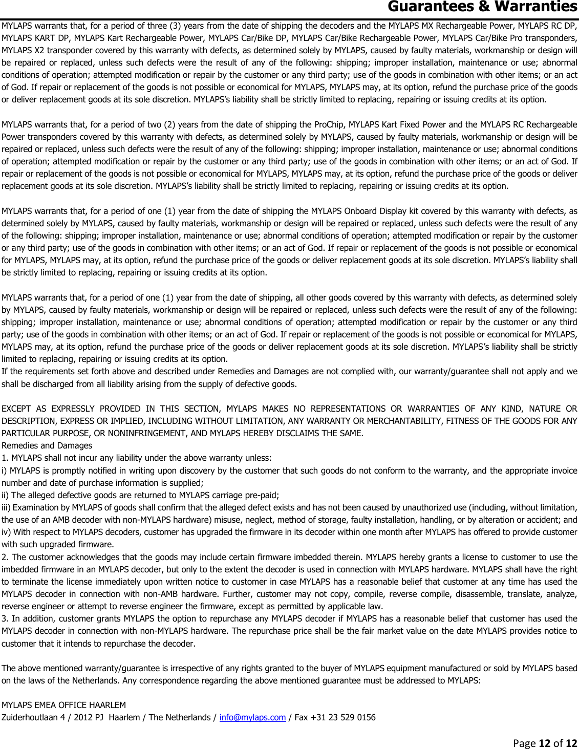 Page 12 of 12  Guarantees &amp; Warranties MYLAPS warrants that, for a period of three (3) years from the date of shipping the decoders and the MYLAPS MX Rechargeable Power, MYLAPS RC DP, MYLAPS KART DP, MYLAPS Kart Rechargeable Power, MYLAPS Car/Bike DP, MYLAPS Car/Bike Rechargeable Power, MYLAPS Car/Bike Pro transponders, MYLAPS X2 transponder covered by this warranty with defects, as determined solely by MYLAPS, caused by faulty materials, workmanship or design will be  repaired  or  replaced, unless such  defects were  the  result of  any of  the following:  shipping;  improper installation, maintenance  or  use;  abnormal conditions of operation; attempted modification or repair by the customer or any third party; use of the goods in combination with other items; or an act of God. If repair or replacement of the goods is not possible or economical for MYLAPS, MYLAPS may, at its option, refund the purchase price of the goods or deliver replacement goods at its sole discretion. MYLAPS’s liability shall be strictly limited to replacing, repairing or issuing credits at its option.  MYLAPS warrants that, for a period of two (2) years from the date of shipping the ProChip, MYLAPS Kart Fixed Power and the MYLAPS RC Rechargeable Power transponders covered by this warranty with defects, as determined solely by MYLAPS, caused by faulty materials, workmanship or design will be repaired or replaced, unless such defects were the result of any of the following: shipping; improper installation, maintenance or use; abnormal conditions of operation; attempted modification or repair by the customer or any third party; use of the goods in combination with other items; or an act of God. If repair or replacement of the goods is not possible or economical for MYLAPS, MYLAPS may, at its option, refund the purchase price of the goods or deliver replacement goods at its sole discretion. MYLAPS’s liability shall be strictly limited to replacing, repairing or issuing credits at its option.   MYLAPS warrants that, for a period of one (1) year from the date of shipping the MYLAPS Onboard Display kit covered by this warranty with defects, as determined solely by MYLAPS, caused by faulty materials, workmanship or design will be repaired or replaced, unless such defects were the result of any of the following: shipping; improper installation, maintenance or use; abnormal conditions of operation; attempted modification or repair by the customer or any third party; use of the goods in combination with other items; or an act of God. If repair or replacement of the goods is not possible or economical for MYLAPS, MYLAPS may, at its option, refund the purchase price of the goods or deliver replacement goods at its sole discretion. MYLAPS’s liability shall be strictly limited to replacing, repairing or issuing credits at its option.  MYLAPS warrants that, for a period of one (1) year from the date of shipping, all other goods covered by this warranty with defects, as determined solely by MYLAPS, caused by faulty materials, workmanship or design will be repaired or replaced, unless such defects were the result of any of the following: shipping; improper installation, maintenance or use; abnormal conditions of operation; attempted modification or repair by the customer or any third party; use of the goods in combination with other items; or an act of God. If repair or replacement of the goods is not possible or economical for MYLAPS, MYLAPS may, at its option, refund the purchase price of the goods or deliver replacement goods at its sole discretion. MYLAPS’s liability shall be strictly limited to replacing, repairing or issuing credits at its option. If the requirements set forth above and described under Remedies and Damages are not complied with, our warranty/guarantee shall not apply and we shall be discharged from all liability arising from the supply of defective goods.   EXCEPT  AS  EXPRESSLY  PROVIDED  IN  THIS  SECTION,  MYLAPS  MAKES  NO  REPRESENTATIONS  OR  WARRANTIES  OF  ANY  KIND,  NATURE  OR DESCRIPTION, EXPRESS OR IMPLIED, INCLUDING WITHOUT LIMITATION, ANY WARRANTY OR MERCHANTABILITY, FITNESS OF THE GOODS FOR ANY PARTICULAR PURPOSE, OR NONINFRINGEMENT, AND MYLAPS HEREBY DISCLAIMS THE SAME. Remedies and Damages  1. MYLAPS shall not incur any liability under the above warranty unless:  i) MYLAPS is promptly notified in writing upon discovery by the customer that such goods do not conform to the warranty, and the appropriate invoice number and date of purchase information is supplied;  ii) The alleged defective goods are returned to MYLAPS carriage pre-paid;  iii) Examination by MYLAPS of goods shall confirm that the alleged defect exists and has not been caused by unauthorized use (including, without limitation, the use of an AMB decoder with non-MYLAPS hardware) misuse, neglect, method of storage, faulty installation, handling, or by alteration or accident; and  iv) With respect to MYLAPS decoders, customer has upgraded the firmware in its decoder within one month after MYLAPS has offered to provide customer with such upgraded firmware.  2. The customer acknowledges that the goods may include certain firmware imbedded therein. MYLAPS hereby grants a license to customer to use the imbedded firmware in an MYLAPS decoder, but only to the extent the decoder is used in connection with MYLAPS hardware. MYLAPS shall have the right to terminate the license immediately upon written notice to customer in case MYLAPS has a reasonable belief that customer at any time has used the MYLAPS decoder  in connection with  non-AMB hardware.  Further, customer may  not copy, compile,  reverse compile, disassemble, translate, analyze, reverse engineer or attempt to reverse engineer the firmware, except as permitted by applicable law.  3. In addition, customer grants MYLAPS the option to repurchase any MYLAPS decoder if MYLAPS has a reasonable belief that customer has used the MYLAPS decoder in connection with non-MYLAPS hardware. The repurchase price shall be the fair market value on the date MYLAPS provides notice to customer that it intends to repurchase the decoder.   The above mentioned warranty/guarantee is irrespective of any rights granted to the buyer of MYLAPS equipment manufactured or sold by MYLAPS based on the laws of the Netherlands. Any correspondence regarding the above mentioned guarantee must be addressed to MYLAPS:  MYLAPS EMEA OFFICE HAARLEM Zuiderhoutlaan 4 / 2012 PJ  Haarlem / The Netherlands / info@mylaps.com / Fax +31 23 529 0156 