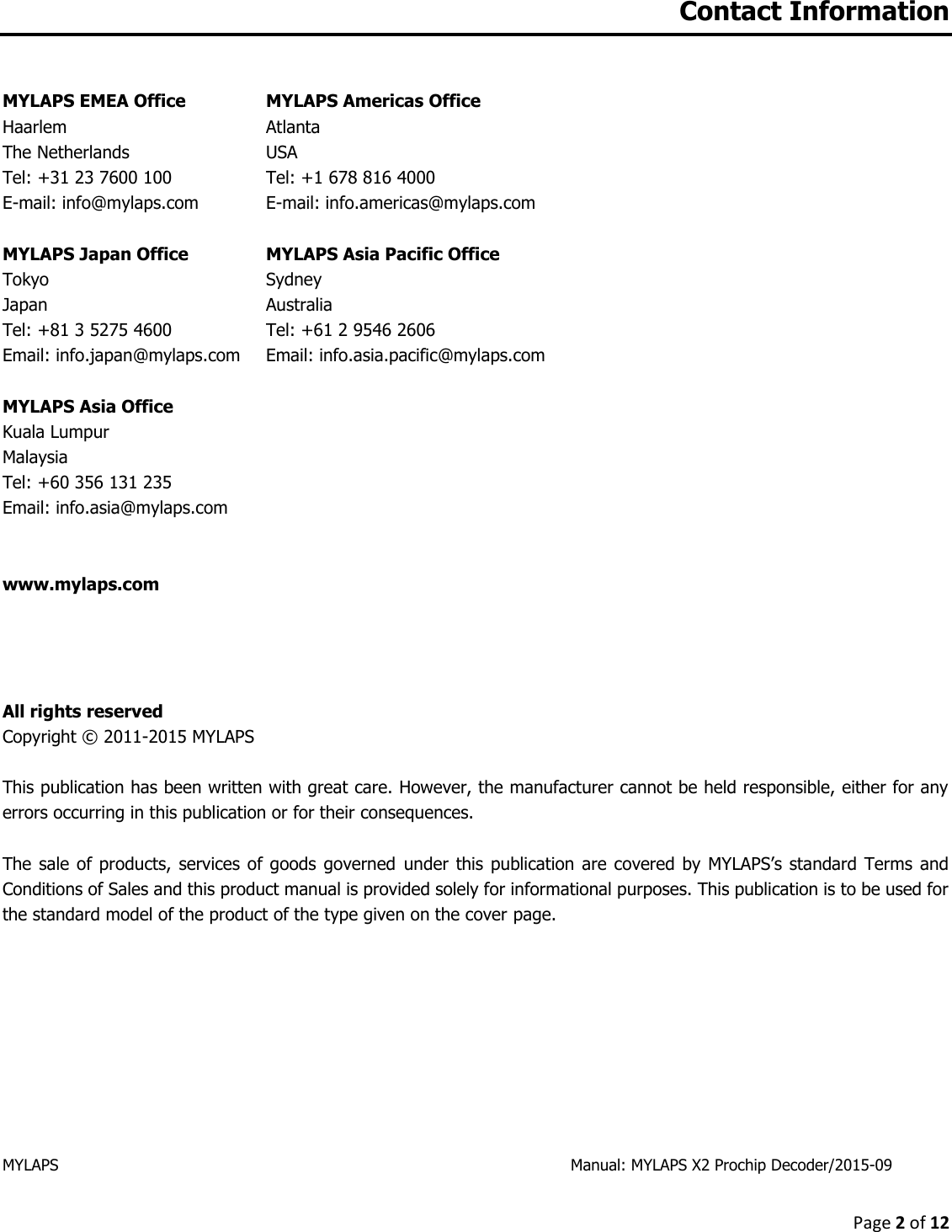 Page 2 of 12  Contact Information  MYLAPS EMEA Office   MYLAPS Americas Office Haarlem  Atlanta The Netherlands  USA Tel: +31 23 7600 100  Tel: +1 678 816 4000 E-mail: info@mylaps.com  E-mail: info.americas@mylaps.com  MYLAPS Japan Office MYLAPS Asia Pacific Office  Tokyo  Sydney Japan  Australia Tel: +81 3 5275 4600  Tel: +61 2 9546 2606 Email: info.japan@mylaps.com   Email: info.asia.pacific@mylaps.com   MYLAPS Asia Office Kuala Lumpur Malaysia Tel: +60 356 131 235 Email: info.asia@mylaps.com     www.mylaps.com       All rights reserved Copyright © 2011-2015 MYLAPS   This publication has been written with great care. However, the manufacturer cannot be held responsible, either for any errors occurring in this publication or for their consequences.  The sale of  products,  services of  goods  governed  under this publication are covered by MYLAPS’s standard Terms and Conditions of Sales and this product manual is provided solely for informational purposes. This publication is to be used for the standard model of the product of the type given on the cover page.           MYLAPS                  Manual: MYLAPS X2 Prochip Decoder/2015-09    