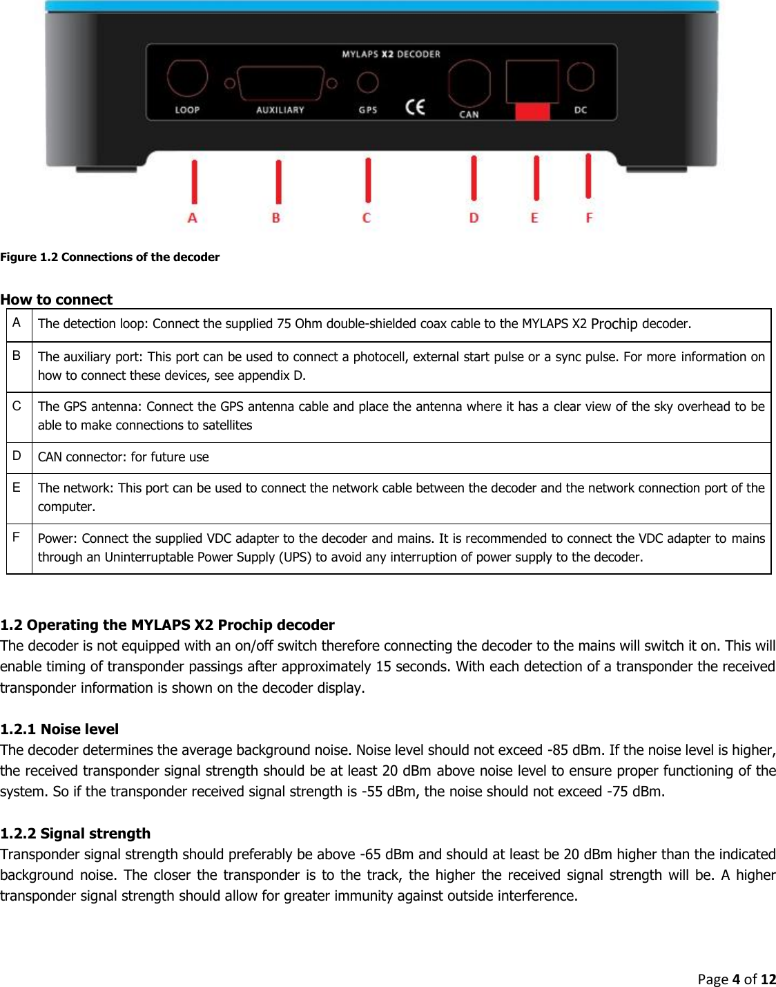 Page 4 of 12   Figure 1.2 Connections of the decoder  How to connect A The detection loop: Connect the supplied 75 Ohm double-shielded coax cable to the MYLAPS X2 Prochip decoder. B The auxiliary port: This port can be used to connect a photocell, external start pulse or a sync pulse. For more information on how to connect these devices, see appendix D. C The GPS antenna: Connect the GPS antenna cable and place the antenna where it has a clear view of the sky overhead to be able to make connections to satellites D CAN connector: for future use E The network: This port can be used to connect the network cable between the decoder and the network connection port of the computer. F Power: Connect the supplied VDC adapter to the decoder and mains. It is recommended to connect the VDC adapter to mains through an Uninterruptable Power Supply (UPS) to avoid any interruption of power supply to the decoder.   1.2 Operating the MYLAPS X2 Prochip decoder The decoder is not equipped with an on/off switch therefore connecting the decoder to the mains will switch it on. This will enable timing of transponder passings after approximately 15 seconds. With each detection of a transponder the received transponder information is shown on the decoder display.   1.2.1 Noise level The decoder determines the average background noise. Noise level should not exceed -85 dBm. If the noise level is higher, the received transponder signal strength should be at least 20 dBm above noise level to ensure proper functioning of the system. So if the transponder received signal strength is -55 dBm, the noise should not exceed -75 dBm.  1.2.2 Signal strength Transponder signal strength should preferably be above -65 dBm and should at least be 20 dBm higher than the indicated background  noise.  The closer  the  transponder  is  to  the  track,  the  higher  the  received  signal  strength  will  be.  A  higher transponder signal strength should allow for greater immunity against outside interference.   