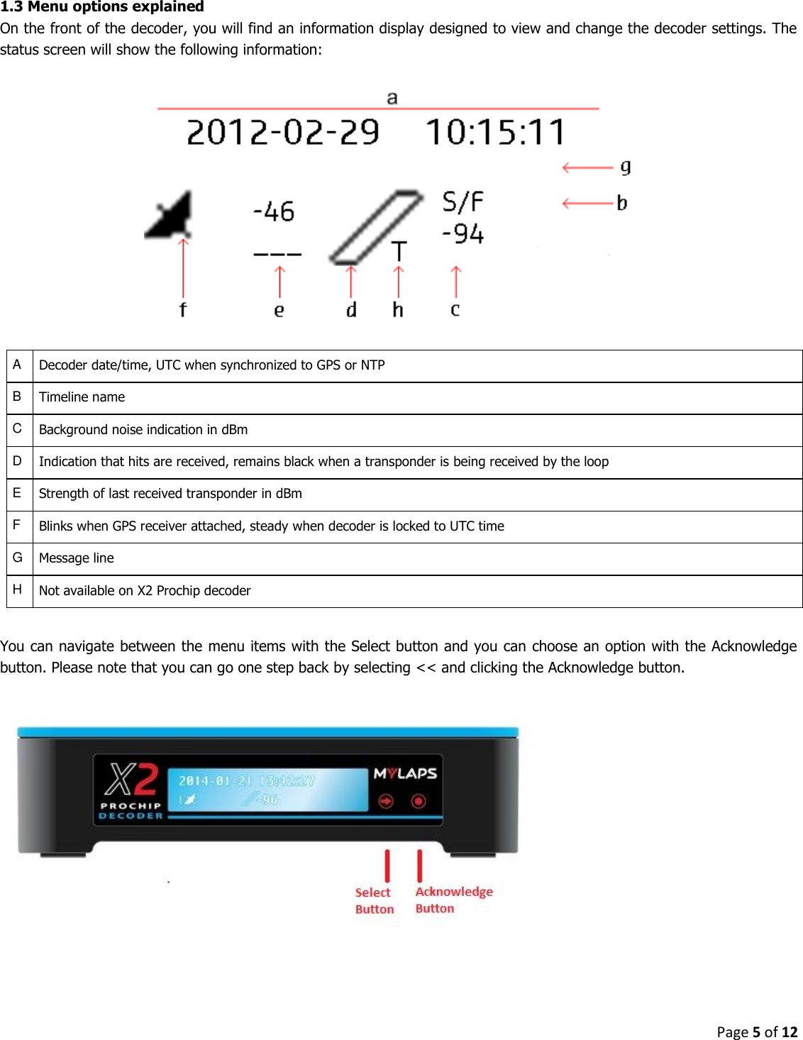 Page 5 of 12  1.3 Menu options explained On the front of the decoder, you will find an information display designed to view and change the decoder settings. The status screen will show the following information:     A Decoder date/time, UTC when synchronized to GPS or NTP B Timeline name C Background noise indication in dBm D Indication that hits are received, remains black when a transponder is being received by the loop E Strength of last received transponder in dBm F Blinks when GPS receiver attached, steady when decoder is locked to UTC time G Message line H Not available on X2 Prochip decoder  You can navigate between the menu items with the Select button and you can choose an option with the Acknowledge button. Please note that you can go one step back by selecting &lt;&lt; and clicking the Acknowledge button.        