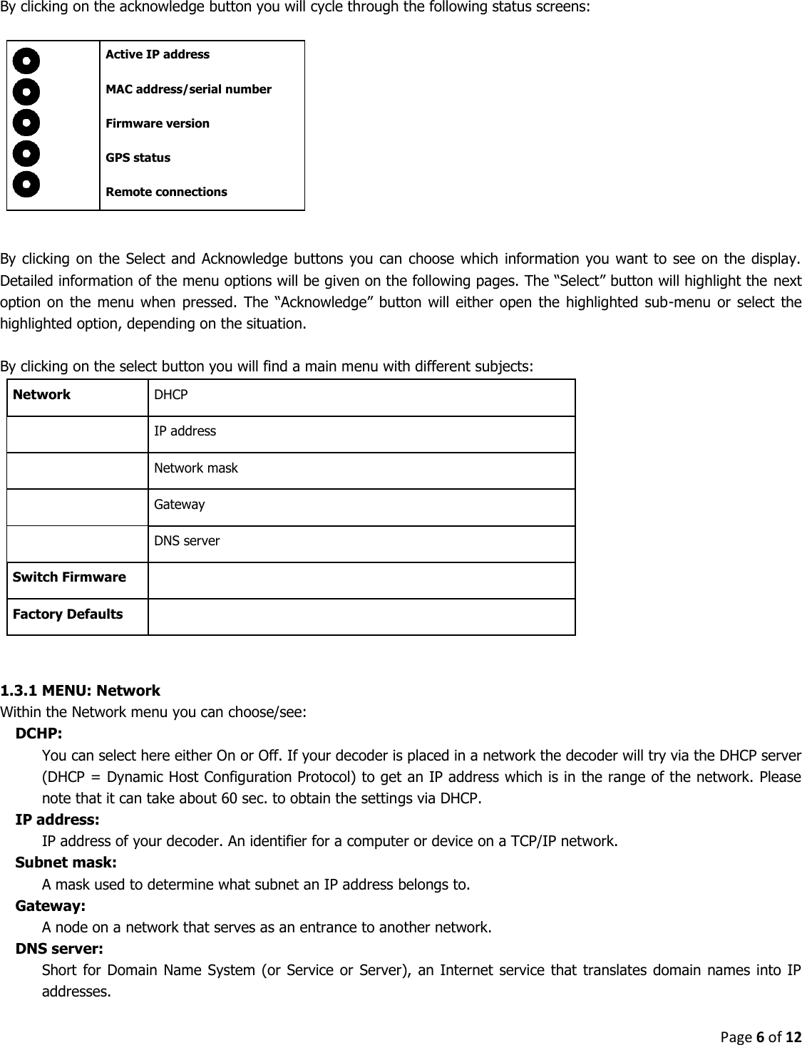 Page 6 of 12  By clicking on the acknowledge button you will cycle through the following status screens:       Active IP address        MAC address/serial number          Firmware version  GPS status  Remote connections   By clicking  on the Select and Acknowledge buttons you can  choose which information you want  to see  on the display. Detailed information of the menu options will be given on the following pages. The “Select” button will highlight the  next option on the menu when  pressed.  The  “Acknowledge”  button will  either  open the  highlighted sub-menu or  select the highlighted option, depending on the situation.  By clicking on the select button you will find a main menu with different subjects: Network DHCP  IP address  Network mask  Gateway  DNS server Switch Firmware  Factory Defaults    1.3.1 MENU: Network Within the Network menu you can choose/see: DCHP:  You can select here either On or Off. If your decoder is placed in a network the decoder will try via the DHCP server (DHCP = Dynamic Host Configuration Protocol) to get an IP address which is in the range of the network. Please note that it can take about 60 sec. to obtain the settings via DHCP.  IP address:  IP address of your decoder. An identifier for a computer or device on a TCP/IP network.  Subnet mask:  A mask used to determine what subnet an IP address belongs to. Gateway:  A node on a network that serves as an entrance to another network. DNS server: Short for  Domain Name System (or  Service or  Server), an  Internet service that  translates domain  names into IP addresses.  