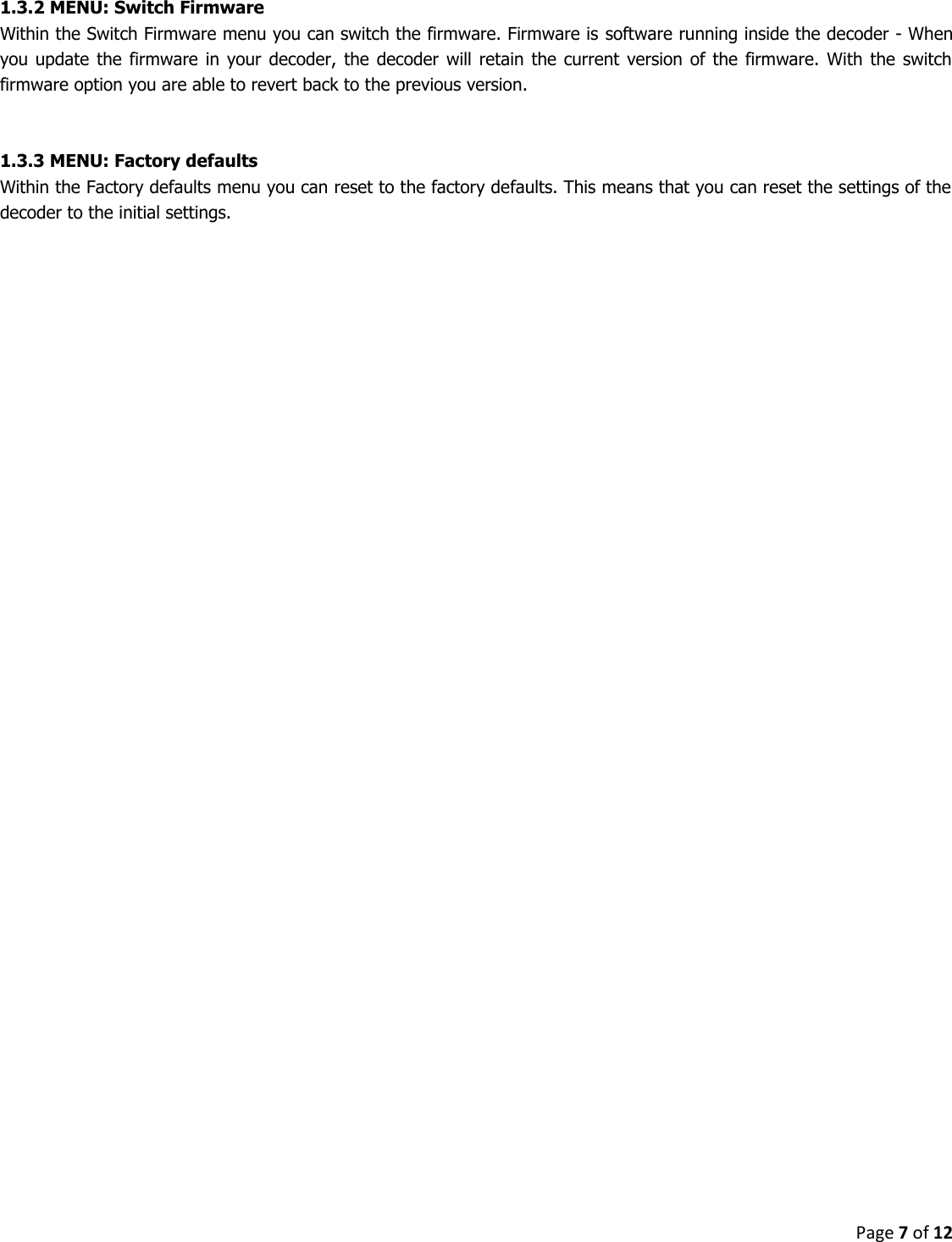 Page 7 of 12  1.3.2 MENU: Switch Firmware Within the Switch Firmware menu you can switch the firmware. Firmware is software running inside the decoder - When you update  the  firmware  in your  decoder, the decoder  will  retain  the  current  version of  the  firmware. With  the  switch firmware option you are able to revert back to the previous version.   1.3.3 MENU: Factory defaults Within the Factory defaults menu you can reset to the factory defaults. This means that you can reset the settings of the decoder to the initial settings.    