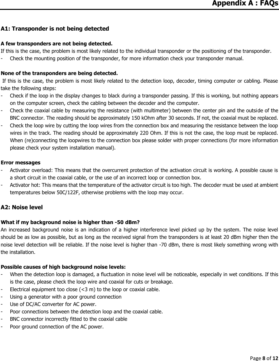 Page 8 of 12  Appendix A : FAQs   A1: Transponder is not being detected  A few transponders are not being detected. If this is the case, the problem is most likely related to the individual transponder or the positioning of the transponder.  - Check the mounting position of the transponder, for more information check your transponder manual.  None of the transponders are being detected.  If this is the case, the problem is most likely related to the detection loop, decoder, timing computer or cabling. Please take the following steps: - Check if the loop in the display changes to black during a transponder passing. If this is working, but nothing appears on the computer screen, check the cabling between the decoder and the computer. - Check the coaxial cable by measuring the resistance (with multimeter) between the center pin and the outside of the BNC connector. The reading should be approximately 150 kOhm after 30 seconds. If not, the coaxial must be replaced. - Check the loop wire by cutting the loop wires from the connection box and measuring the resistance between the loop wires in the track. The reading should be approximately 220 Ohm. If this is not the case, the loop must be replaced. When (re)connecting the loopwires to the connection box please solder with proper connections (for more information please check your system installation manual).  Error messages - Activator overload: This means that the overcurrent protection of the activation circuit is working. A possible cause is a short circuit in the coaxial cable, or the use of an incorrect loop or connection box. - Activator hot: This means that the temperature of the activator circuit is too high. The decoder must be used at ambient temperatures below 50C/122F, otherwise problems with the loop may occur.  A2: Noise level  What if my background noise is higher than -50 dBm? An increased  background noise  is an  indication of a higher  interference level  picked  up by  the  system.  The noise  level should be as low as possible, but as long as the received signal from the transponders is at least 20 dBm higher then the noise level detection will be reliable. If the noise level is higher than -70 dBm, there is most likely something wrong with the installation.  Possible causes of high background noise levels: - When the detection loop is damaged, a fluctuation in noise level will be noticeable, especially in wet conditions. If this is the case, please check the loop wire and coaxial for cuts or breakage. - Electrical equipment too close (&lt;3 m) to the loop or coaxial cable. - Using a generator with a poor ground connection - Use of DC/AC converter for AC power. - Poor connections between the detection loop and the coaxial cable. - BNC connector incorrectly fitted to the coaxial cable - Poor ground connection of the AC power.       