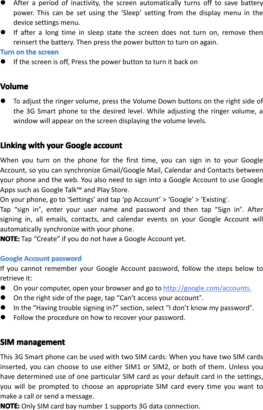 �Afteraperiodofinactivity,thescreenautomaticallyturnsofftosavebatterypower.Thiscanbesetusingthe&lsquo;Sleep&rsquo;settingfromthedisplaymenuinthedevicesettingsmenu.�Ifafteralongtimeinsleepstatethescreendoesnotturnon,removethenreinsertthebattery.Thenpressthepowerbuttontoturnonagain.TurnTurnTurnTurnonono nontheth ethethescreensc reenscreenscreen�Ifthescreenisoff,PressthepowerbuttontoturnitbackonVolumeVolumeVolumeVolume�Toadjusttheringervolume,presstheVolumeDownbuttonsontherightsideofthe3GSmartphonetothedesiredlevel.Whileadjustingtheringervolume,awindowwillappearonthescreendisplayingthevolumelevels.LinkingLinkingLinkingLinkingwithwi thwithwithyouryo uryouryourGoogleGo ogleGoogleGoogleaccountac countaccountaccountWhenyouturnonthephoneforthefirsttime,youcansignintoyourGoogleAccount,soyoucansynchronizeGmail/GoogleMail,CalendarandContactsbetweenyourphoneandtheweb.YoualsoneedtosignintoaGoogleAccounttouseGoogleAppssuchasGoogleTalk&trade;andPlayStore.Onyourphone,goto&lsquo;Settings&rsquo;andtap&lsquo;ppAccount&rsquo;>&lsquo;Google&rsquo;>&lsquo;Existing&rsquo;.Tap&ldquo;signin&rdquo;,enteryourusernameandpasswordandthentap&ldquo;Signin&rdquo;.Aftersigningin,allemails,contacts,andcalendareventsonyourGoogleAccountwillautomaticallysynchronizewithyourphone.NOTE:NOTE:NOTE:NOTE:Tap&ldquo;Create&rdquo;ifyoudonothaveaGoogleAccountyet.GoogleGoogleGoogleGoogleAccountAc countAccountAccountpasswordpa sswordpasswordpasswordIfyoucannotrememberyourGoogleAccountpassword,followthestepsbelowtoretrieveit:�Onyourcomputer,openyourbrowserandgotohttp://google.com/accounts.�Ontherightsideofthepage,tap&ldquo;Can&rsquo;taccessyouraccount&rdquo;.�Inthe&ldquo;Havingtroublesigningin?&rdquo;section,select&ldquo;Idon&rsquo;tknowmypassword&rdquo;.�Followtheprocedureonhowtorecoveryourpassword.SIMSIMSIMSIMmanagementma nagementmanagementmanagementThis3GSmartphonecanbeusedwithtwoSIMcards:WhenyouhavetwoSIMcardsinserted,youcanchoosetouseeitherSIM1orSIM2,orbothofthem.UnlessyouhavedetermineduseofoneparticularSIMcardasyourdefaultcardinthesettings,youwillbepromptedtochooseanappropriateSIMcardeverytimeyouwanttomakeacallorsendamessage.NOTE:NOTE:NOTE:NOTE:OnlySIMcardbaynumber1supports3Gdataconnection.Page10GettingStarted