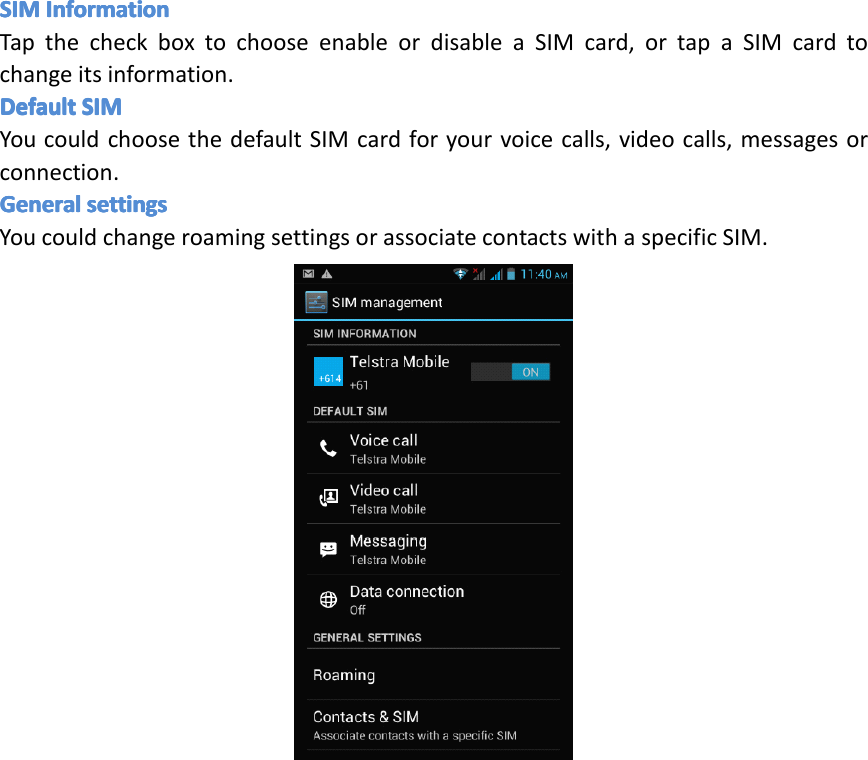 SIMSIMSIMSIMInformationIn formationInformationInformationTapthecheckboxtochooseenableordisableaSIMcard,ortapaSIMcardtochangeitsinformation.DefaultDefaultDefaultDefaultSIMSI MSIMSIMYoucouldchoosethedefaultSIMcardforyourvoicecalls,videocalls,messagesorconnection.GeneralGeneralGeneralGeneralsettingsse ttingssettingssettingsYoucouldchangeroamingsettingsorassociatecontactswithaspecificSIM.Page11GettingStarted