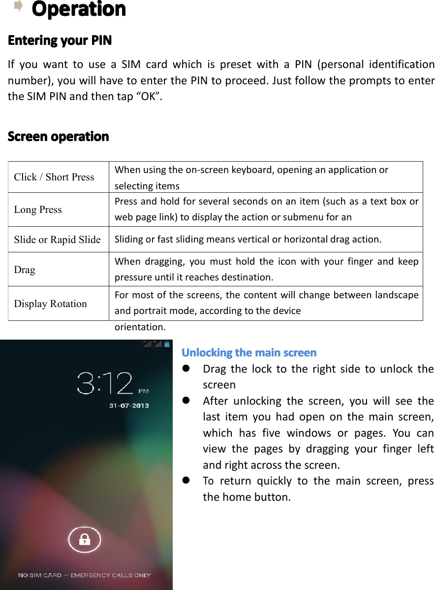 Click/ShortPressWhenusingtheon-screenkeyboard,openinganapplicationorselectingitemsLongPressPressandholdforseveralsecondsonanitem(suchasatextboxorwebpagelink)todisplaytheactionorsubmenuforanitem,ifavailable.SlideorRapidSlideSlidingorfastslidingmeansverticalorhorizontaldragaction.DragWhendragging,youmustholdtheiconwithyourfingerandkeeppressureuntilitreachesdestination.DisplayRotationFormostofthescreens,thecontentwillchangebetweenlandscapeandportraitmode,accordingtothedeviceorientation.OperationOperationOperationOperationEnteringEnteringEnteringEnteringyouryo uryouryourPINPI NPINPINIfyouwanttouseaSIMcardwhichispresetwithaPIN(personalidentificationnumber),youwillhavetoenterthePINtoproceed.JustfollowthepromptstoentertheSIMPINandthentap&ldquo;OK&rdquo;.ScreenScreenScreenScreenoperationop erationoperationoperationUnlockingUn lockingUnlockingUnlockingtheth ethethemainma inmainmainscreensc reenscreenscreen�Dragthelocktotherightsidetounlockthescreen�Afterunlockingthescreen,youwillseethelastitemyouhadopenonthemainscreen,whichhasfivewindowsorpages.Youcanviewthepagesbydraggingyourfingerleftandrightacrossthescreen.�Toreturnquicklytothemainscreen,pressthehomebutton.Page12Operation