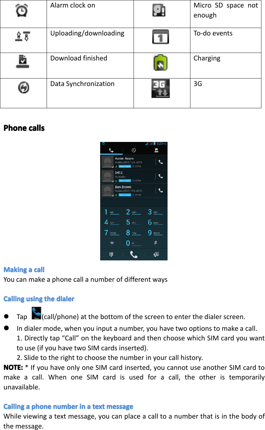 FilebeingdownloadBluetoothplaystoreNoSDcardConnectedwithPCWi-FiconnectedGMSsignalCommonnotificationAlarmclockonMicroSDspacenotenoughUploading/downloadingTo-doeventsDownloadingfinishedChargingDatasynchronization3GAlarmclockon MicroSDspacenotenoughUploading/downloading To-doeventsDownloadfinished ChargingDataSynchronization 3GPhonePhonePhonePhonecallsca llscallscallsMakingMakingMakingMakingaaaacallca llcallcallYoucanmakeaphonecallanumberofdifferentwaysCallingCallingCallingCallingusingus ingusingusingtheth ethethedialerdi alerdialerdialer�Tap(call/phone)atthebottomofthescreentoenterthedialerscreen.����Indialermode,whenyouinputanumber,youhavetwooptionstomakeacall.1.Directlytap&ldquo;Call&rdquo;onthekeyboardandthenchoosewhichSIMcardyouwanttouse(ifyouhavetwoSIMcardsinserted).2.Slidetotherighttochoosethenumberinyourcallhistory.NOTE:NOTE:NOTE:NOTE:*IfyouhaveonlyoneSIMcardinserted,youcannotuseanotherSIMcardtomakeacall.WhenoneSIMcardisusedforacall,theotheristemporarilyunavailable.CallingCallingCallingCallingaaaaphoneph onephonephonenumbernu mbernumbernumberinini ninaaaatextte xttexttextmessageme ssagemessagemessageWhileviewingatextmessage,youcanplaceacalltoanumberthatisinthebodyofthemessage.Page14Operation