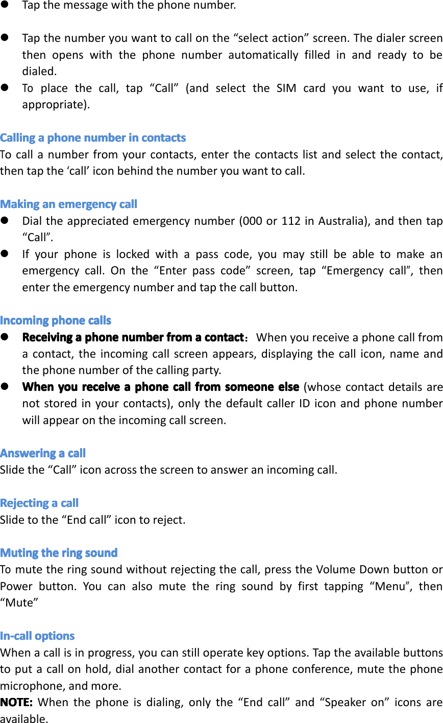 �Tapthemessagewiththephonenumber.�Tapthenumberyouwanttocallonthe&ldquo;selectaction&rdquo;screen.Thedialerscreenthenopenswiththephonenumberautomaticallyfilledinandreadytobedialed.�Toplacethecall,tap&ldquo;Call&rdquo;(andselecttheSIMcardyouwanttouse,ifappropriate).CallingCallingCallingCallingaaaaphoneph onephonephonenumbernu mbernumbernumberinini nincontactsco ntactscontactscontactsTocallanumberfromyourcontacts,enterthecontactslistandselectthecontact,thentapthe&lsquo;call&rsquo;iconbehindthenumberyouwanttocall.MakingMakingMakingMakinganana nanemergencyem ergencyemergencyemergencycallca llcallcall�Dialtheappreciatedemergencynumber(000or112inAustralia),andthentap&ldquo;Call&rdquo;.�Ifyourphoneislockedwithapasscode,youmaystillbeabletomakeanemergencycall.Onthe&ldquo;Enterpasscode&rdquo;screen,tap&ldquo;Emergencycall&rdquo;,thenentertheemergencynumberandtapthecallbutton.IncomingIncomingIncomingIncomingphoneph onephonephonecallsca llscallscalls�ReceivingReceivingReceivingReceivingaaaaphoneph onephonephonenumbernu mbernumbernumberfromfr omfromfromaaaacontactco ntactcontactcontact：Whenyoureceiveaphonecallfromacontact,theincomingcallscreenappears,displayingthecallicon,nameandthephonenumberofthecallingparty.�WhenWhenWhenWhenyouyo uyouyoureceivere ceivereceivereceiveaaaaphoneph onephonephonecallca llcallcallfromfr omfromfromsomeoneso meonesomeonesomeoneelseel seelseelse(whosecontactdetailsarenotstoredinyourcontacts),onlythedefaultcallerIDiconandphonenumberwillappearontheincomingcallscreen.AnsweringAnsweringAnsweringAnsweringaaaacallca llcallcallSlidethe&ldquo;Call&rdquo;iconacrossthescreentoansweranincomingcall.RejectingRejectingRejectingRejectingaaaacallca llcallcallSlidetothe&ldquo;Endcall&rdquo;icontoreject.MutingMutingMutingMutingtheth ethetheringri ngringringsoundso undsoundsoundTomutetheringsoundwithoutrejectingthecall,presstheVolumeDownbuttonorPowerbutton.Youcanalsomutetheringsoundbyfirsttapping&ldquo;Menu&rdquo;,then&ldquo;Mute&rdquo;In-callIn-callIn-callIn-calloptionsop tionsoptionsoptionsWhenacallisinprogress,youcanstilloperatekeyoptions.Taptheavailablebuttonstoputacallonhold,dialanothercontactforaphoneconference,mutethephonemicrophone,andmore.NOTE:NOTE:NOTE:NOTE:Whenthephoneisdialing,onlythe&ldquo;Endcall&rdquo;and&ldquo;Speakeron&rdquo;iconsareavailable.Page15Operation