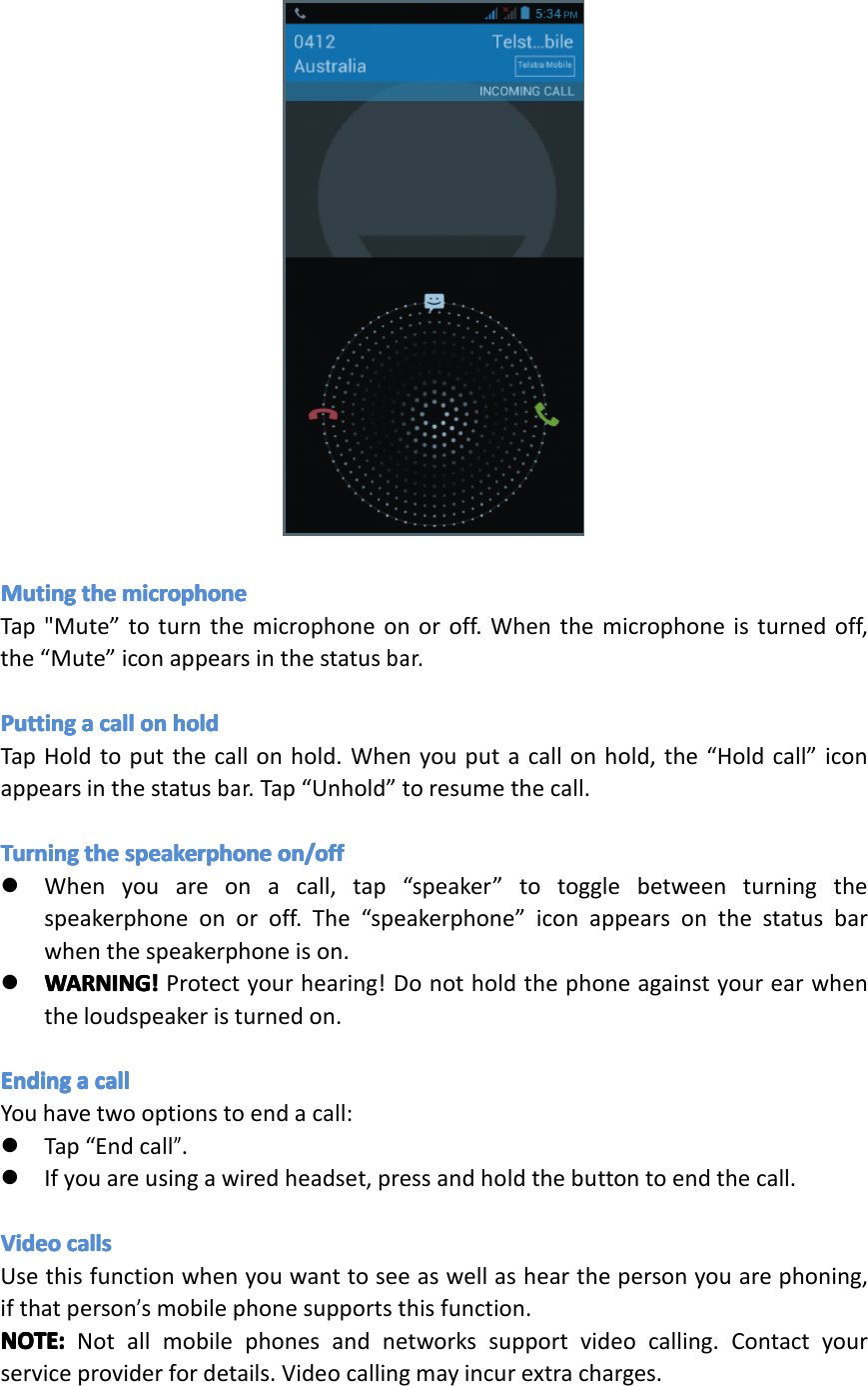 MutingMutingMutingMutingtheth ethethemicrophonemi crophonemicrophonemicrophoneTap"Mute&rdquo;toturnthemicrophoneonoroff.Whenthemicrophoneisturnedoff,the&ldquo;Mute&rdquo;iconappearsinthestatusbar.PuttingPuttingPuttingPuttingaaaacallca llcallcallonono nonholdho ldholdholdTapHoldtoputthecallonhold.Whenyouputacallonhold,the&ldquo;Holdcall&rdquo;iconappearsinthestatusbar.Tap&ldquo;Unhold&rdquo;toresumethecall.TurningTurningTurningTurningtheth ethethespeakerphonesp eakerphonespeakerphonespeakerphoneon/offon /offon/offon/off�Whenyouareonacall,tap&ldquo;speaker&rdquo;totogglebetweenturningthespeakerphoneonoroff.The&ldquo;speakerphone&rdquo;iconappearsonthestatusbarwhenthespeakerphoneison.�WARNING!WARNING!WARNING!WARNING!Protectyourhearing!Donotholdthephoneagainstyourearwhentheloudspeakeristurnedon.EndingEndingEndingEndingaaaacallca llcallcallYouhavetwooptionstoendacall:�Tap&ldquo;Endcall&rdquo;.�Ifyouareusingawiredheadset,pressandholdthebuttontoendthecall.VideoVideoVideoVideocallsca llscallscallsUsethisfunctionwhenyouwanttoseeaswellashearthepersonyouarephoning,ifthatperson&rsquo;smobilephonesupportsthisfunction.NOTE:NOTE:NOTE:NOTE:Notallmobilephonesandnetworkssupportvideocalling.Contactyourserviceproviderfordetails.Videocallingmayincurextracharges.Page16Operation