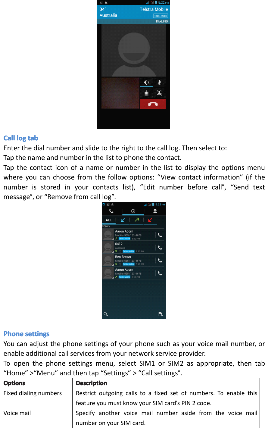 CallCallCallCallloglo gloglogtabta btabtabEnterthedialnumberandslidetotherighttothecalllog.Thenselectto:Tapthenameandnumberinthelisttophonethecontact.Tapthecontacticonofanameornumberinthelisttodisplaytheoptionsmenuwhereyoucanchoosefromthefollowoptions:&ldquo;Viewcontactinformation&rdquo;(ifthenumberisstoredinyourcontactslist),&ldquo;Editnumberbeforecall&rdquo;,&ldquo;Sendtextmessage&rdquo;,or&ldquo;Removefromcalllog&rdquo;.PhonePhonePhonePhonesettingsse ttingssettingssettingsYoucanadjustthephonesettingsofyourphonesuchasyourvoicemailnumber,orenableadditionalcallservicesfromyournetworkserviceprovider.Toopenthephonesettingsmenu,selectSIM1orSIM2asappropriate,thentab&ldquo;Home&rdquo;>&ldquo;Menu&rdquo;andthentap&ldquo;Settings&rdquo;>&ldquo;Callsettings&rdquo;.OptionsOptionsOptionsOptionsDescriptionDe scriptionDescriptionDescriptionFixeddialingnumbersRestrictoutgoingcallstoafixedsetofnumbers.ToenablethisfeatureyoumustknowyourSIMcard&rsquo;sPIN2code.VoicemailSpecifyanothervoicemailnumberasidefromthevoicemailnumberonyourSIMcard.Page17Operation